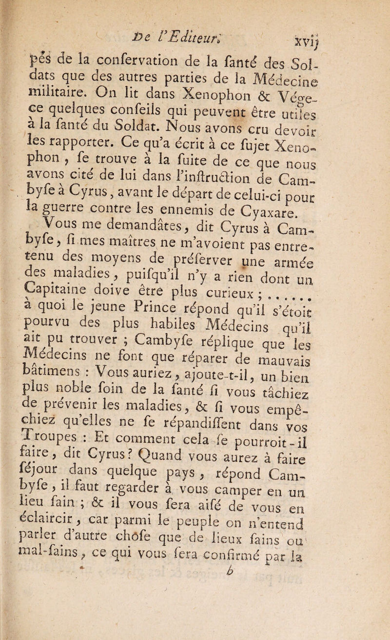 Oe VEditeurl xvij pés de la confervation de la fantd des Sol¬ dats que des autres parties de la Médecine militaire. On lit dans Xenophon & Véo-e- ce quelques confeils qui peuvent être utiles a la fanté du Soldat. Nous avons cru devoir les rapporter. Ce qu’a écrit à ce fujet Xeno¬ phon , fe trouve à la fuite de ce que nous avons cité de lui dans l’inftruaion de Cam- byfe à Cyrus, avant le départ de celui-ci pour la guerre contre les ennemis de Gyaxare. Vous me demandâtes, dit Cyrus à Cam- byfe, fi mes maîtres ne m’avoient pas entre¬ tenu des moyens de préferver une armée des maladies, puifqu’il n’y a rien dont un ^apitame doive être plus curieux ; .. à quoi le jeune Prince répond qu’i’l s’étok pourvu des plus habiles Médecins qu’il ’ Cambyfe réplique que les Médecins ne font que réparer de mauvais batimens ; Vous auriez, ajoute-t-il, un bien plus noble foin de la fanté fi vous tâchiez de prévenir les maladies, & fi vous empê- ^iez qu’elles ne fe répandiffent dans vos Iroupes : Et comment cela fe pourroit-il faire, dit Cyrus f Quand vous aurez à faire jéjour dans quelque pays, répond Cam- byle, 1. faut regarder à vous camper en un lieu fain ; & il vous fera aifé de vous en éclaircir, car parmi le peuple on n’entend parler d’autre chôfe que de lieux fains ou' mai-fains, ce qui vous fera confirmé par h b