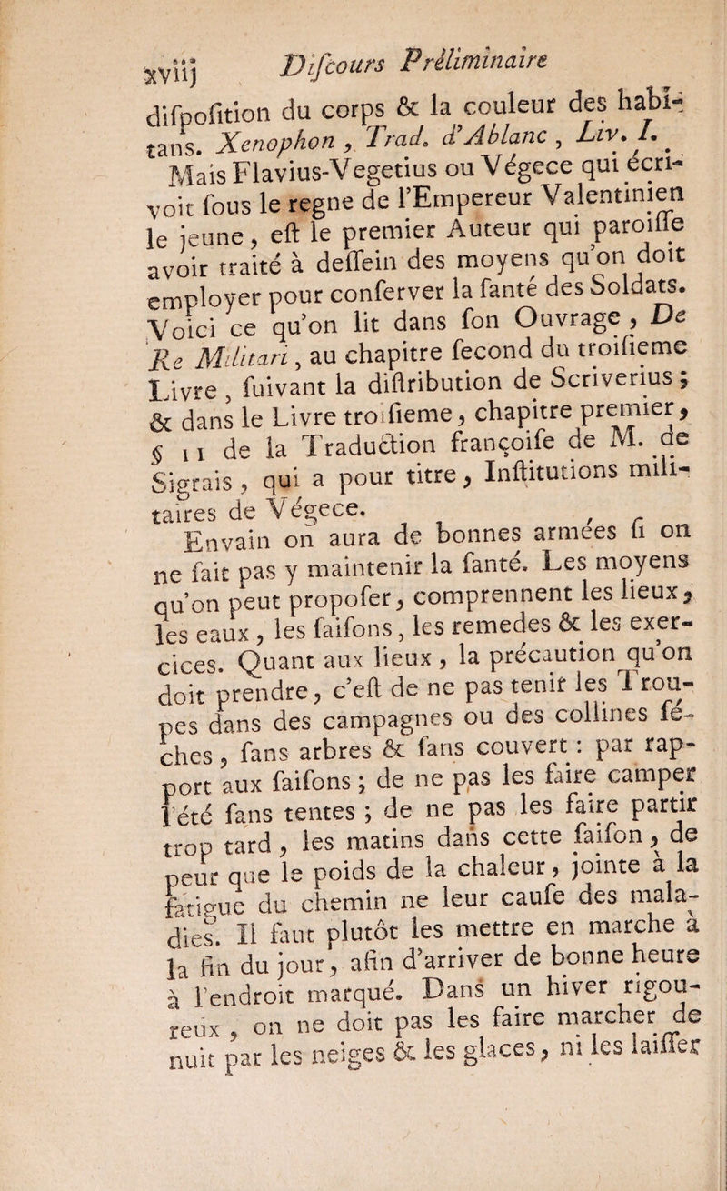 difpofition du corps & la couleur des habi-: tans. Xenophon , Irai, d’Ablanc ^ Liv. L MaisFlavius-Vegetius ou Végece qui écri- voit fous le régné de l’Empereur Valentinien le jeune. eft le premier Auteur qui paroille avoir traité à deffein des moyens qu’on doit employer pour conferver la fanté des boldats. Voici ce qu’on lit dans fon Ouvrage , De Re Militari, au chapitre fécond du troifieme Livre , fuivant la diftribution de Scnverius ; & dans le Livre trotfieme, chapitre premier, § 11 de la Traducïion françoife de M. de Sigrais, qui a pour titre, Inftitutions mili¬ taires de Végece. ^ Envain on aura de bonnes armées li on ne fait pas y maintenir la fante. Les moyens qu’on peut propofer, comprennent les lieux, les eaux , les faifons, les remedes & les exer¬ cices. Quant aux lieux , la précaution qu on doit prendre, c’eft de ne pas tenir les 1 cou¬ pes dans des campagnes ou des collines lé¬ chés , fans arbres & fans couvert : par rap¬ port aux faifons ; de ne pas les faire camper rété fans tentes ; de ne pas les faire partir trop tard, les matins dans cette faifon, de peur que le poids de la chaleur, jointe a la fatieue du chemin ne leur caufe des mala¬ dies. Il faut plutôt les mettre en marche a la fin du jour, afin d’arriver de bonne heure à l’endroit marqué. Dans un hiver rigou¬ reux , on ne doit pas les faire marcher de nuit par les neiges & les glaces, ni les lailier