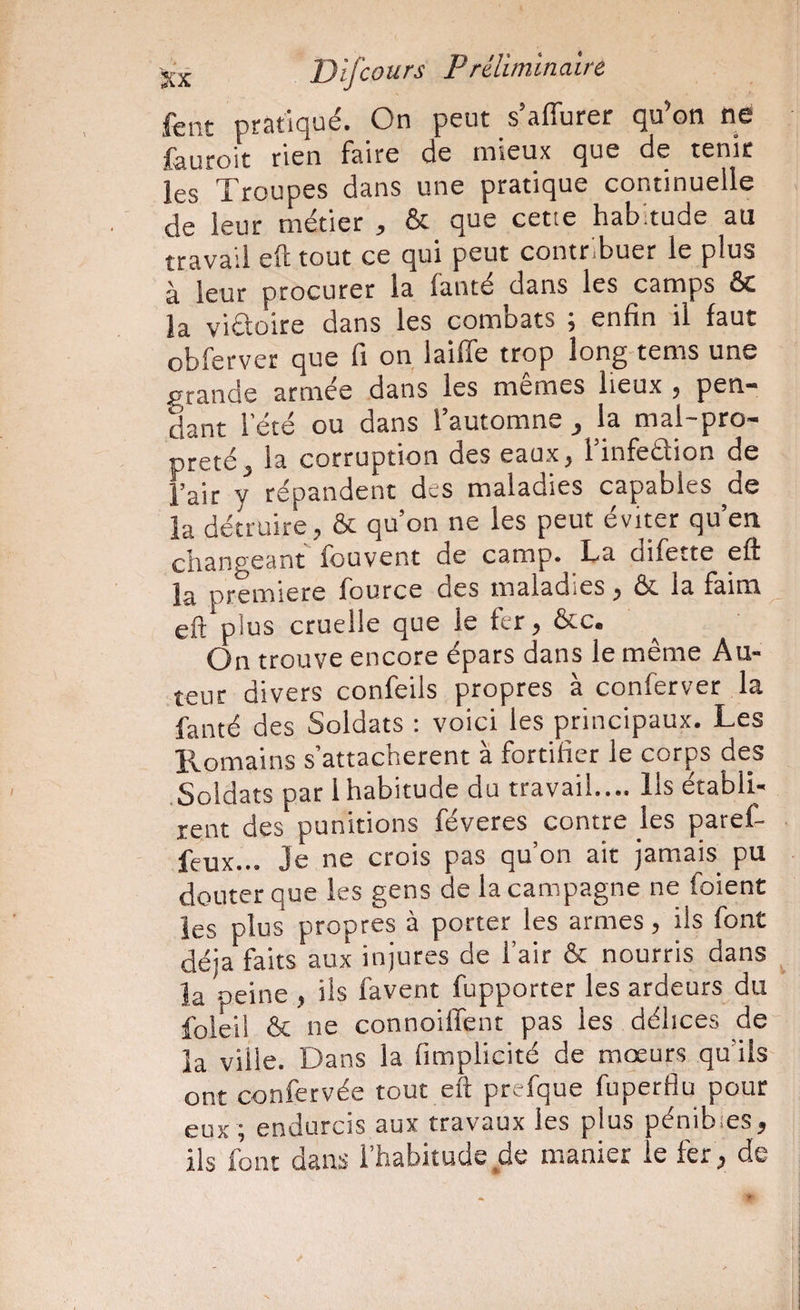 fent pratiqué. On peut s’affurer qu’on ne ^auroit rien Faire de mieux que de tenir les Troupes dans une pratique continuelle de leur métier , & que cetie habitude au travail eft tout ce qui peut contribuer le plus à leur procurer la lanté dans les camps ôc la viétoire dans les combats ; enfin il faut obferver que fi on laiffe trop long tems une grande armée dans les memes lieux j pen* dant l’été ou dans l’automne , la mal-pro¬ preté, la corruption des eaux, l’infeâion de l’air y répandent des maladies capables ^de la détruire, & qu’on ne les peut éviter qu’en changeant fouvent de camp. La difette eft la première fource des maladies, & la faim eft plus cruelle que le fer, &c. On trouve encore épars dans le même Au¬ teur divers confeils propres à conferver la fanté des Soldats : voici les principaux. Les Romains s’attachèrent à fortifier le corps des .Soldats par 1 habitude du travail.... Ils établi¬ rent des punitions féveres contre les paref- feux... Je ne crois pas qu’on air jamais pu douter que les gens de la campagne ne foient les plus propres à porter les armes, ils font déjà faits aux injures de l’air & nourris dans la peine , ils favent fupporter les ardeurs du foleii & ne connoiiTent pas les délices de¬ là ville. Dans la fimplicité de mœurs qu’ils ont confervée tout eft prefque fuperflu pour eux ; endurcis aux travaux les plus pénibles, ils font dans l’habitude de manier ie fer, de