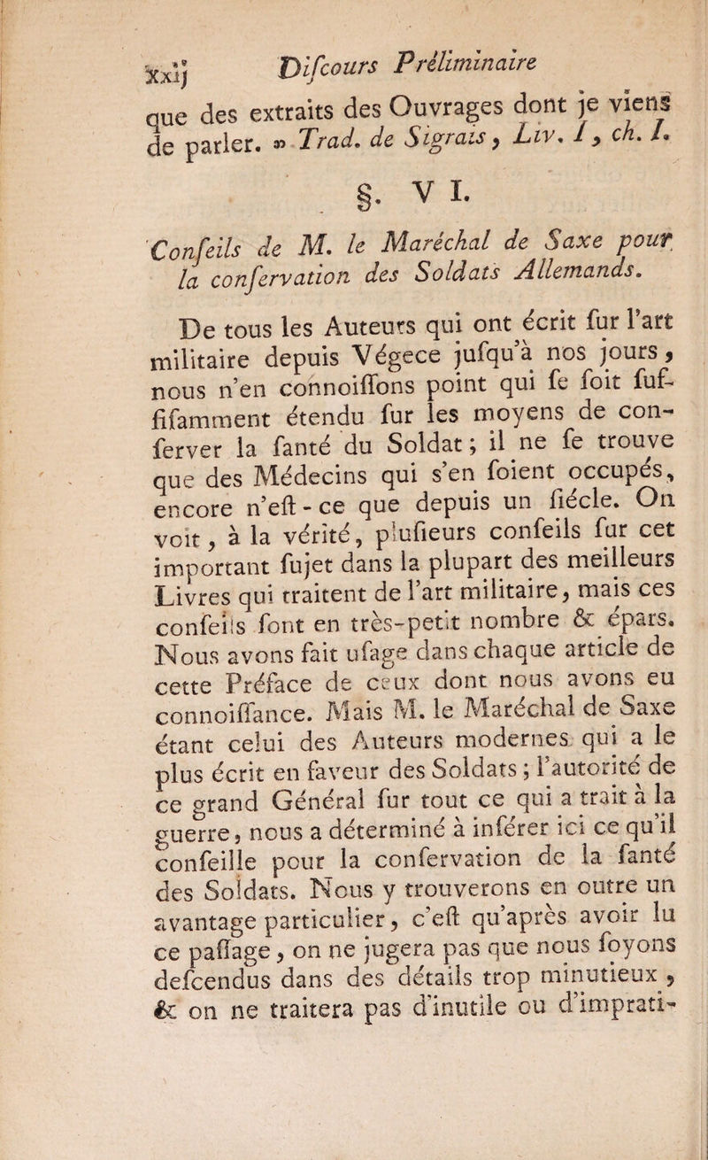 que des extraits des Ouvrages dont je viens de parler. Trad. de Sigrais y Liv. 1 ^ en. /• §. V 1. Confeils de M. le Maréchal de Saxe pour la conjervation des Soldats Allemands. De tous les Auteurs qui ont écrit fur l’art militaire depuis Végece jufquà nos jours, nous n’en cofinoiffons point qui fe foit fuf- fifamment étendu fur les moyens de con- ferver la fanté du Soldat; il ne fe trouve que des IVlédecins qui s en foient occupes encore n’efl ” ce que depuis un fiécle. On voit, à la vérité, plufieurs confeils fur cet important fujet dans la plupart des meilleurs Livres qui traitent de l’art militaire, mais ces confeiis font en très-petit nombre & épars. Nous avons fait ufage dans chaque article de cette Préface de ceux dont nous avons eu connoiflance. Mais M. le Maréchal de Saxe étant celui des Auteurs modernes qui a le plus écrit en faveur des Soldats ; l’autorité de ce grand Général fur tout ce qui a trait à la guerre, nous a déterminé à inférer ici ce qu’il confeilie pour la confervation de la fanté des Soldats. Nous y trouverons en outre un avantage particulier, c’eft qu’après avoir lu ce palïage, on ne jugera pas que nous foyons defeendus dans des détails trop minutieux , & on ne traitera pas d’inutile ou d’imprati-