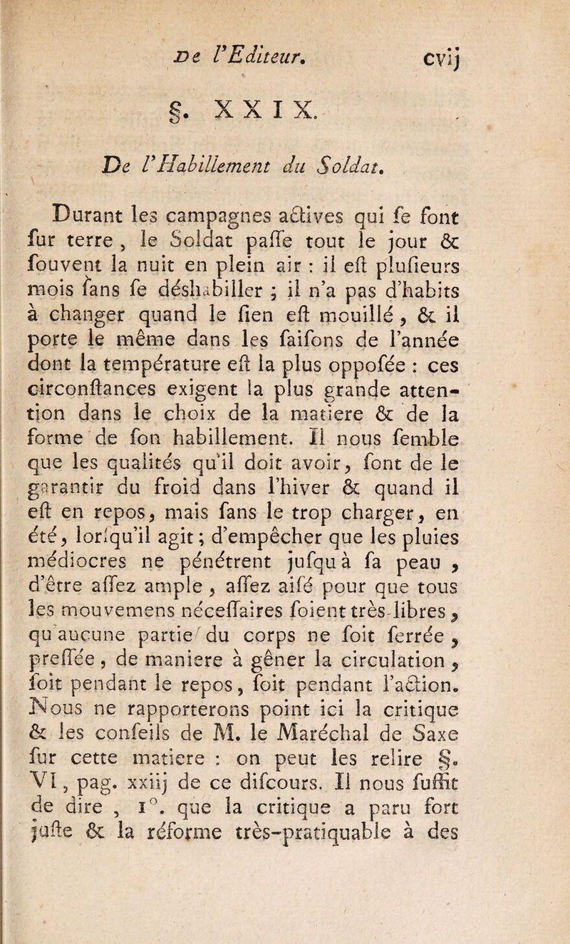 ne rEditeur. CVl) §. X X I X. De Habillement du Soldat. Durant les campagnes aûives qui fe font fur terre , le Soldat paffe tout le jour &amp; fouvent la nuit en plein air : il eft plufieurs mois fans fe déshabiller ; il n’a pas d’habits à changer quand le fien eft mouillé, &amp; il porte le même dans les faifons de l’année dont la température eft la plus oppofée : ces circonftances exigent la plus grande atten¬ tion dans le choix de la matière &amp; de la forme de fon habillement. ïi nous femble que les qualités quil doit avoir ^ font de le I garantir du froid dans l’hiver &amp; quand il eft en repos^ mais fans le trop charger^ en été ^ lorlqu’il agit ; d’empêcher que les pluies médiocres ne pénétrent jufquà fa peau , d’être allez ample , aflez aifé pour que tous les mouvemens nécellaires foient très libres ^ qu’aucune partie du corps ne foit ferrée^ prelTée, de maniéré à gêner la circulation ^ îbit pendant le repos, foit pendant l’aêlion. Nous ne rapporterons point ici la critique &amp; les confeils de M. le Maréchal de Saxe fur cette matière : on peut les relire §» VI5 pag. xxiij de ce difcours. Il nous fuffit de dire , i^. que la critique a paru fort jafte ôc la réforme très-pratiqu^ble à des