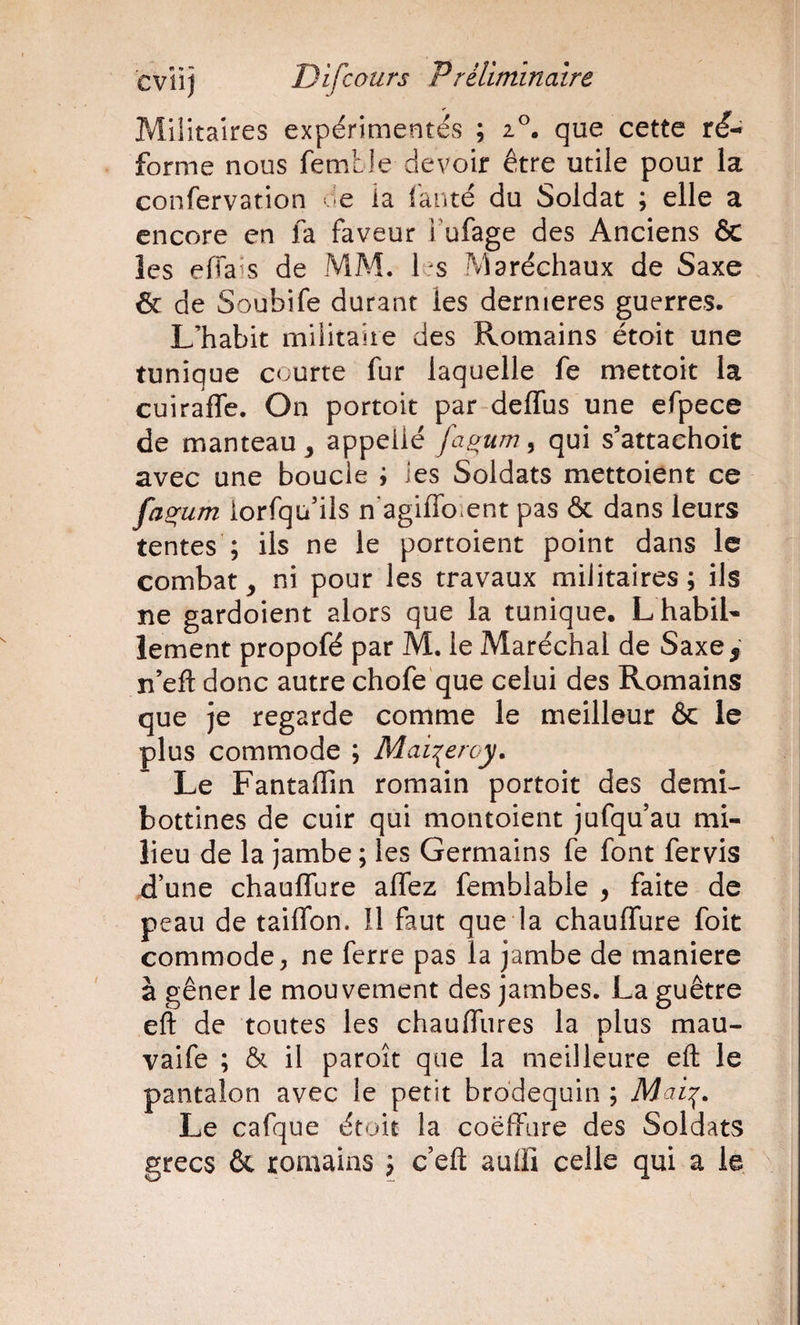 Militaires expérimentés ; que cette ré^ forme nous femtle devoir être utile pour la confervation .-e ia lanté du Soldat ; elle a encore en fa faveur Fufage des Anciens &amp; les effaîs de MM. les Maréchaux de Saxe &amp; de Soubife durant les dernieres guerres. L’habit militaire des Romains était une tunique courte fur laquelle fe mettoit la cuirafle. On portoit par delTus une efpece de manteau ^ appeilé fa^um, qui s’attaehoit avec une boucle ; ies Soldats mettoient ce fa^um iorfqu’ils n agiflbient pas &amp; dans leurs tentes’; ils ne le portoient point dans le combat^ ni pour les travaux militaires; ils ne gardoient alors que la tunique, L habil¬ lement propofé par M. le Maréchal de Saxe , n’eft donc autre chofe'que celui des Romains que Je regarde comme le meilleur ôc le plus commode ; Mai^eroy, Le Fantaflîn romain portoit des demi- bottines de cuir qui montoient Jufqu au mi¬ lieu de la jambe ; les Germains fe font fervis d’une chaulfure affez femblable , faite de peau de tailTon. Il faut que la chaulfure foit commode, ne ferre pas la jambe de maniéré à gêner le mouvement des jambes. La guêtre eft de tontes les chaulfures la plus mau- vaife ; &amp; il paroit que la meilleure eft le pantalon avec le petit brodequin ; Le cafque était la coëffiire des Soldats grecs &amp; romains ; c’eft aulfi celle qui a le