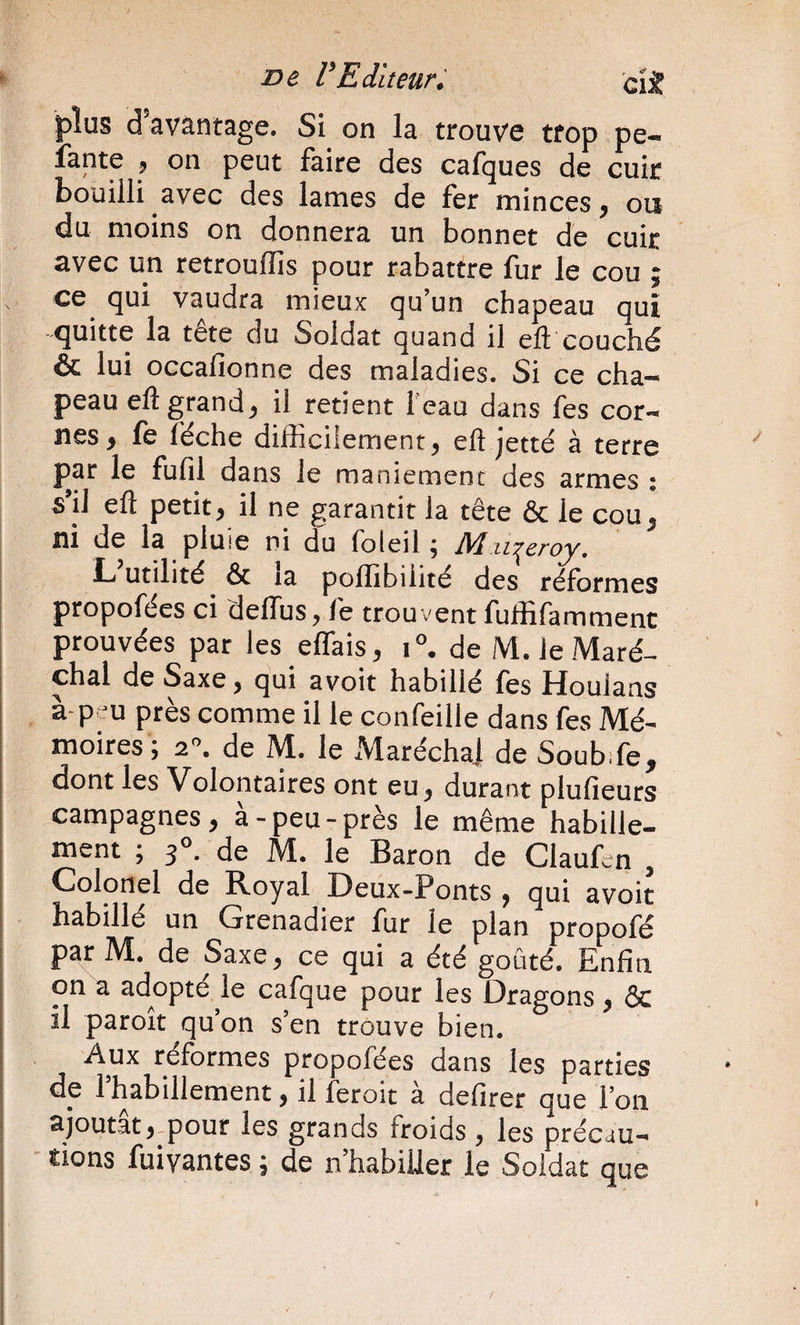 plus d’avântage. Si on la trouve trop pe- îante ^ on peut faire des cafques de cuir bouilli avec des lames de fer minces, oa du moins on donnera un bonnet de cuir avec un retrouffis pour rabattre fur le cou ; ce^ qui vaudra mieux qu’un chapeau qui quitte la tête du Soldat quand il eft couché &amp; lui occafionne des maladies. Si ce cha¬ peau eft grand, il retient feau dans fes cor¬ nes, fe féche difficilement, eft jette à terre par le fufil dans le maniement des armes : s’il eft petit, il ne garantit la tête &amp; le cou, ni de la pluie ni du foleil ; M.ii:^eroy. L utilité &amp; la poffibiiité des réformes propofées ci deftus, fe trouvent fuffifammenc prouvées par les effais, de M. le Maré¬ chal de Saxe, qui avoit habillé les Houlans à-p m près comme il le confeille dans fes Mé¬ moires; 2^ de M. le Maréchal de Soub.fe, dont les Volontaires ont eu, durant plufieurs campagnes, à-peu-près le même habille¬ ment ; f, de M. le Baron de Claufcn , Colonel de Royal Deux-Ponts , qui avoit habillé un Grenadier fur le plan propofé par M. de Saxe, ce qui a été goûté. Enfin on a adopté le cafque pour les Dragons, ÔC il paroit qu’on s’en trouve bien. Aux réformes propofées dans les parties de l’habillement, il feroic à defirer que l’on ajoutât,-pour les grands froids , les précau¬ tions fuivantes ; de n’habiUer le Soldat que