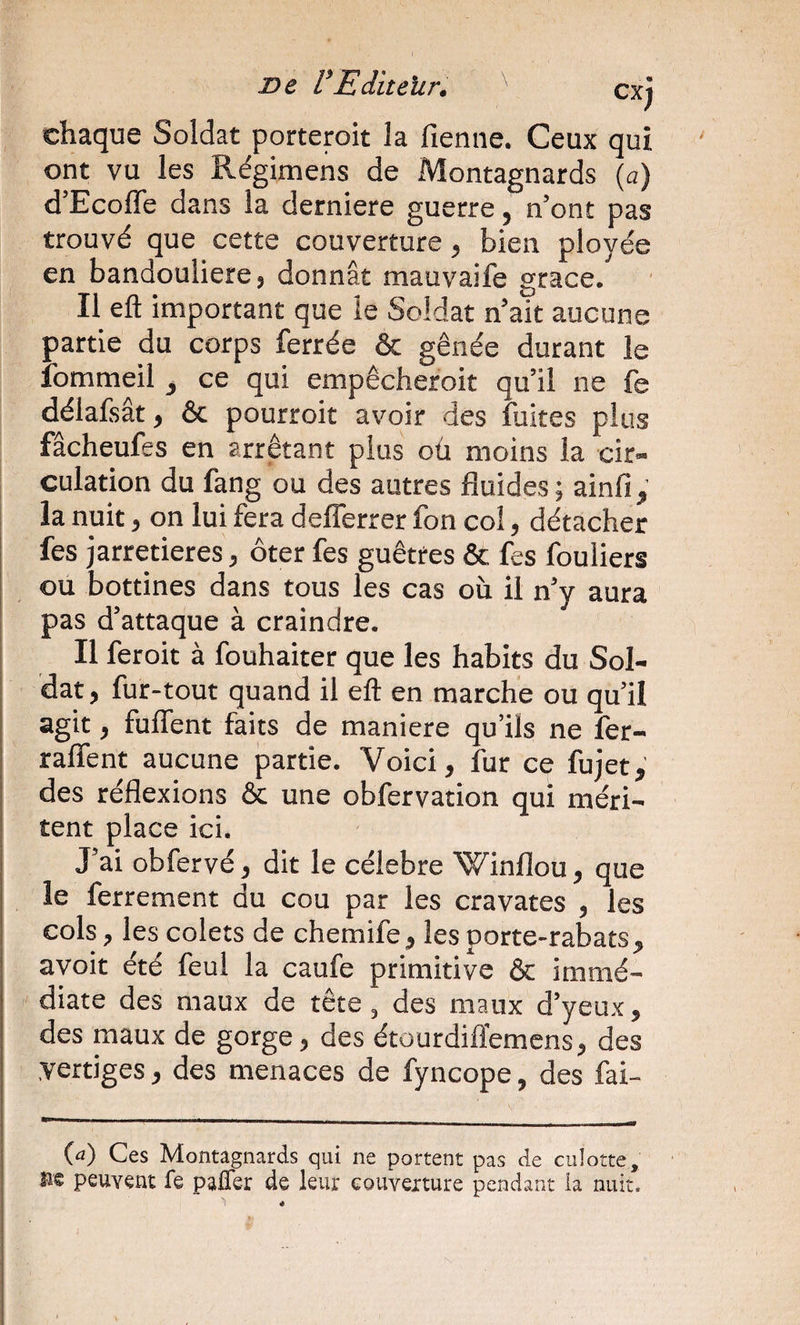 chaque Soldat porteroit la fienne. Ceux qui ont vu les Régimens de Montagnards (a) d’Ecofle dans la derniere guerre, n’ont pas trouvé que cette couverture, bien ployée en bandoulière J donnât mauvaife grâce. Il eft important que le Soldat n’ait aucune partie du corps ferrée &amp; gênée durant le Ibmmeil ce qui empêcheroit qu’il ne fe délafsât, &amp; pourroit avoir des fuites plus fâcheufes en arrêtant plus oû moins la cir¬ culation du fang ou des autres fluides ; ainfi, la nuit J on lui fera defîerrer fon col, détacher fes jarretières, ôter fes guêtres &amp; fes fouliers ou bottines dans tous les cas où il n’y aura pas d’attaque à craindre. Il feroit à fouhaiter que les habits du Sol¬ dat ) fur-tout quand il eft en marche ou qu’il agit, fuffent faits de maniéré qu’ils ne fer- raffent aucune partie. Voici, fur ce fujet,' des réflexions &amp; une obfervation qui méri¬ tent place ici. J’ai obfervé, dit le célébré Winflou, que le ferrement du cou par les cravates , les cols, les colets de chemife, les porte-rabats, avoir été feul la caufe primitive &amp; immé¬ diate des maux de tête, des maux d’yeux, des maux de gorge, des étourdiftemcns, des vertiges, des menaces de fyncope, des fai- (a) Ces Montagnards qui ne portent pas de culotte, ne peuvent fe pafler de leur couverture pendant la nuit.