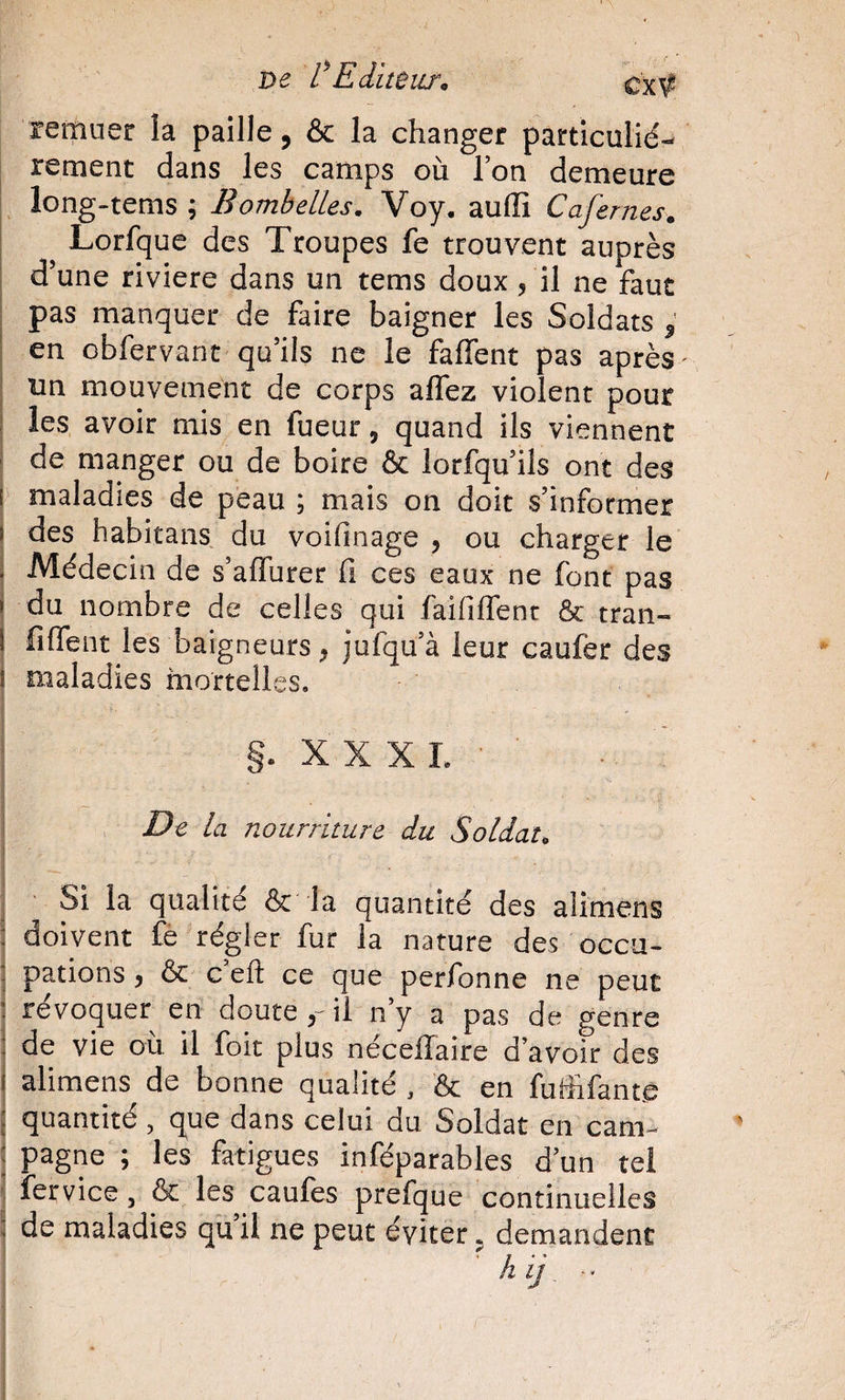 De tEditeur^ remuer la paille, &amp; la changer particulié¬ rement dans les camps où Ton demeure long-tems ; B ombelles. Voy. auffi Cafernes. I Lorfquc des Troupes fe trouvent auprès I d’une riviere dans un tems doux /il ne faut I pas manquer de faire baigner les Soldats ^ I en obfervant qu’ils ne le faffent pas après- j un mouvement de corps allez violent pour I les avoir mis en fueur, quand ils viennent t! de manger ou de boire &amp; lorfqu’ils ont des I maladies de peau ; mais on doit s’informer I des habitans du voifinage , ou charger le I Médecin de s’alTurer fi ces eaux ne font pas \ du nombre de celles qui faifilTenr ôc tran- ( fifient les baigneurs, jufqu’à leur caufer des I maladies mortelles, 1 §. X X X I. ■ ;■ I __ ! &gt; De la nourriture du Soldat. I ■ i ' Si la qualité &amp; la quantité des alimens doivent fe régler fur la nature des occu- j pations j &amp; c efl: ce que perfbnne ne peut ; révoquer en douteil n’y a pas de genre de vie ou il foit plus nécelTaire d’avoir des alimens de bonne qualité , &amp; en fuffifanté j quantité , que dans celui du Soldat en cam- : pagne ; les fatigues inféparables d’un tel II fervice, &amp; les caufes prefque continuelles I de maladies qu’il ne peut éviter, demandent I ■■ '\