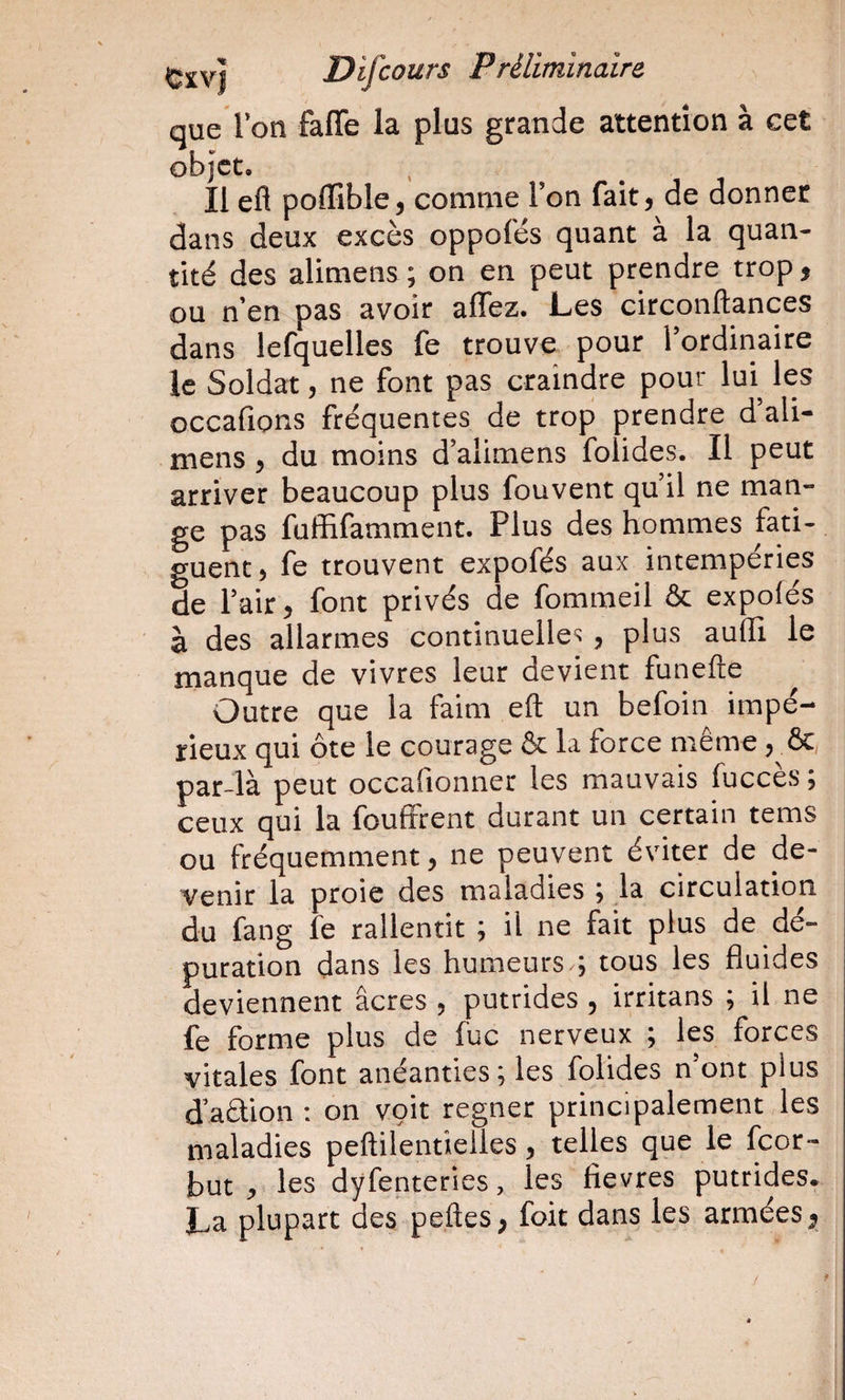 que Ion faffe la plus grande attention à cet objet. Il efl pofFible, comme Ton fait j de donner dans deux excès oppofés quant à la quan¬ tité des alimens ; on en peut prendre trop 5 ou n en pas avoir alTez. Les circonftances dans lefquelles fe trouve pour Tordinaire le Soldat, ne font pas craindre pour lui^ les occafions fréquentes de trop prendre d’ali- mens , du moins d’alimens folides. Il peut arriver beaucoup plus fouvent qu il ne man¬ ge pas fuffifamment. Plus des hommes fati¬ guent, fe trouvent expofés aux intempéries de Pair, font privés de fommeil &amp; expofés à des allarmes continuelle^^, plus auffi le manque de vivres leur devient funefte Outre que la faim eft un befoin impé¬ rieux qui ôte le courage &amp; la force même , &amp; par-là peut occafionner les mauvais fuccès ; ceux qui la fouffrent durant un certain tems ou fréquemment, ne peuvent éviter de de¬ venir la proie des maladies ; la circulation du fang fe rallentit ; il ne fait plus de dé¬ puration dans les humeurs ; tous les fluides deviennent âcres , putrides , irritans ; il ne fe forme plus de fuc nerveux ; les forces vitales font anéanties; les folides n’ont plus dation : on voit regner principalement les maladies peftilentielles, telles que le feor- but J, les dyfenteries, les fievres putrides. La plupart des peftes ^ foit dans les armées ^