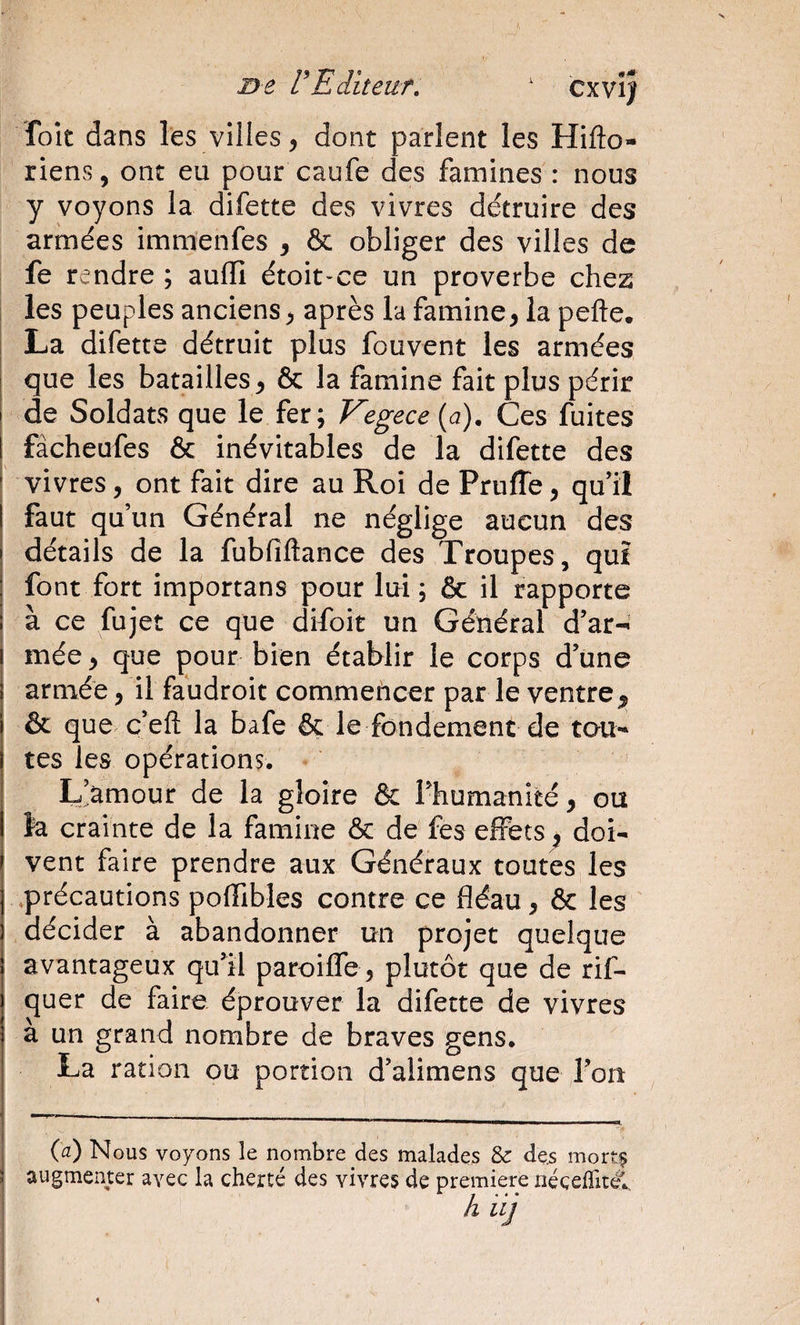 D-e V E dit eut, ' cxvî} fok dans les villes, dont parlent les Hifto- riens, ont eu pour caufe des famines : nous y voyons la difette des vivres détruire des armées immenfes , &amp; obliger des villes de fe rendre ; auflî étoit-ce un proverbe chez les peuples anciens, après la famine, la pefte. La difette détruit plus fouvent les armées que les batailles, &amp; la famine fait plus périr de Soldats que le fer; Vegece{d). Ces fuites fàcheufes &amp; inévitables de la difette des vivres, ont fait dire au Roi de PrufTe, qu’il faut qu’un Générai ne néglige aucun des détails de la fubfiftance des Troupes, quî font fort importans pour lui; &amp; il rapporte à ce fujet ce que difoit un Général d’ar-* mée, que pour bien établir le corps d’une armée, il faudroit commencer par le ventre^ &amp; que c’efl; la bafe &amp; le fondement de tou¬ tes les opérations. L&gt;mour de la gloire &amp; rhumanité, ou la crainte de la famine &amp; de fes effets^ doi¬ vent faire prendre aux Généraux toutes les précautions poffibles contre ce fléau, &amp; les décider à abandonner un projet quelque avantageux qu’il paroifle , plutôt que de rif- quer de faire éprouver la difette de vivres à un grand nombre de braves gens. La ration ou portion d’alimens que l’on (a) Nous voyons le nombre des malades &amp; des mort? augmenter avec la cherté des vivres de première nécefTité'., h i ij