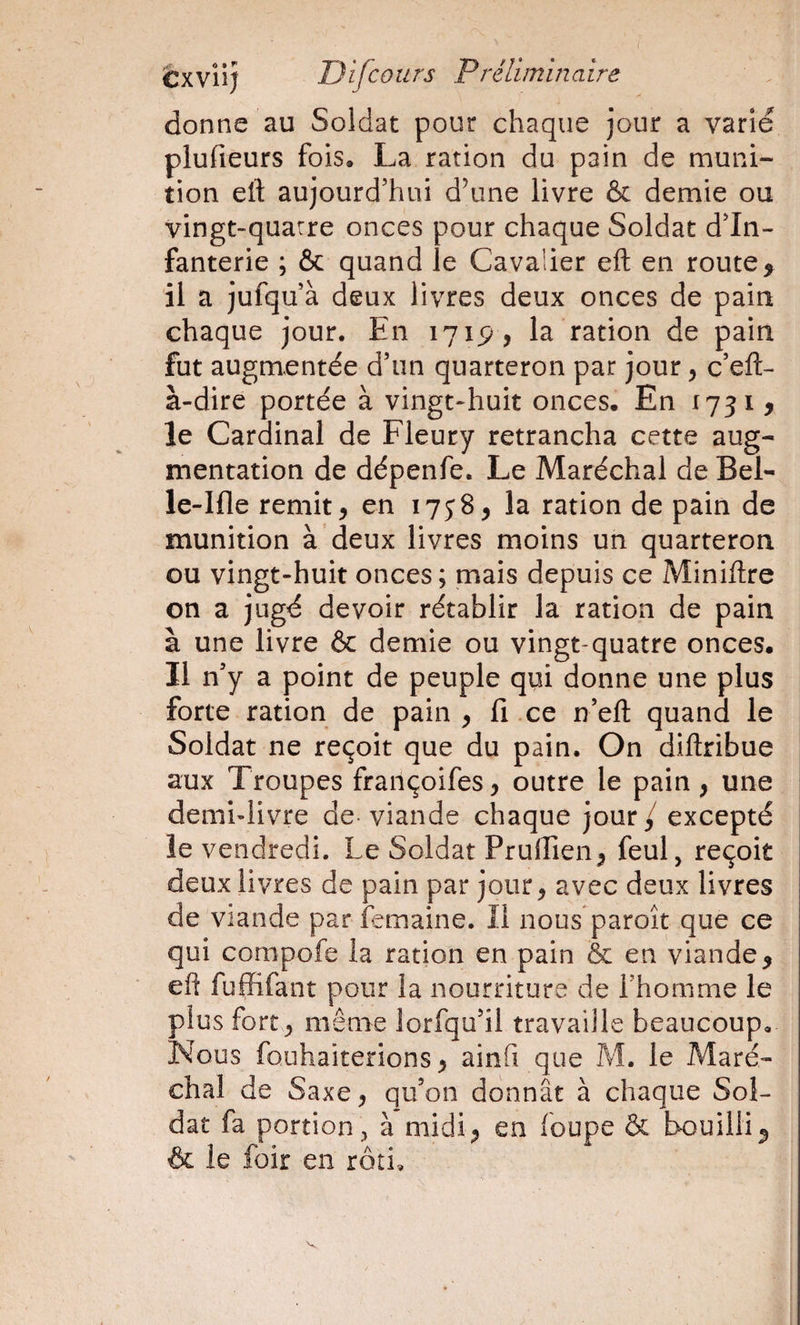 I èxviij Difcours P réliminaire donne au Soldat pour chaque jour a varié plufieurs fois. La ration du pain de muni¬ tion eft aujourd’hui d’une livre &amp; demie ou vingt-quatre onces pour chaque Soldat d’in¬ fanterie ; &amp; quand le Cavaiier eft en route ^ il a jufqu’à deux livres deux onces de pain chaque jour. En 171P, la ration de pain fut augmentée d’un quarteron par jour, c’eft- à-dire portée à vingt-huit onces. En 1731 ^ le Cardinal de Fleury retrancha cette aug¬ mentation de dépenfe. Le Maréchal de Bel- le-Ifle remit, en 1758, la ration de pain de munition à deux livres moins un quarteron ou vingt-huit onces ; mais depuis ce Miniftre on a jugé devoir rétablir la ration de pain à une livre 6c demie ou vingt-quatre onces. Il n’y a point de peuple qui donne une plus forte ration de pain , fi ce n’eft quand le Soldat ne reçoit que du pain. On diftribue aux Troupes fraiiçoifes, outre le pain, une demi-livre de viande chaque jour / excepté le vendredi. Le Soldat Prufiien, feul, reçoit deux livres de pain par jour, avec deux livres de viande par îemaine. Il nous paroît que ce qui compofe la ration en pain &amp; en viande, eft fuffifant pour la nourriture de l’homme le plus fort , même lorfqu’il travaille beaucoup. Nous fouhaiterions, ainfi que M. le Maré¬ chal de Saxe, qu’on donnât à chaque Sol¬ dat fa portion;, à midi, en foupe 6c bouilli, &amp; le foir en rôti.