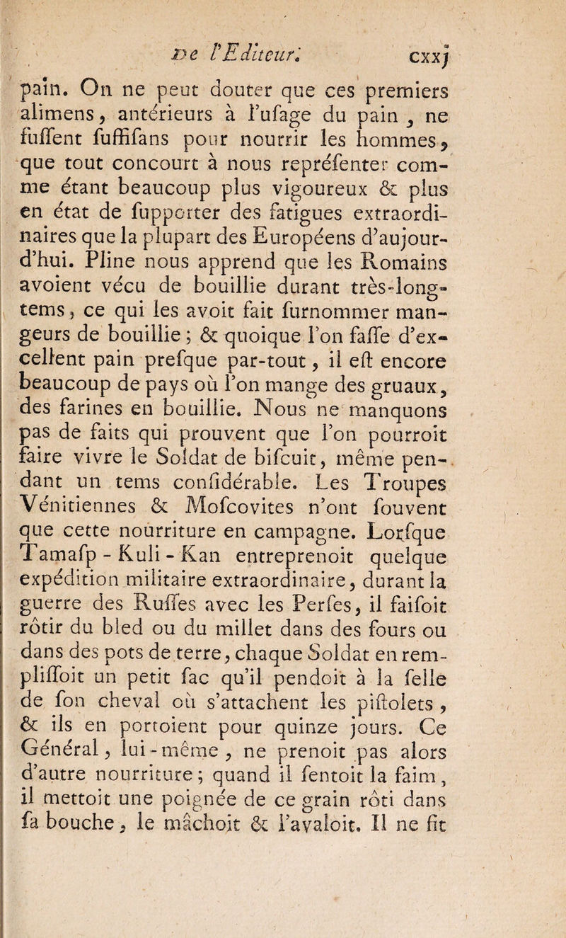 - ' ïyc rEditeur', c^xj pain. On ne peut douter que ces premiers alimens^ antérieurs à Tufage du pain ^ ne fuffent fuffifans pour nourrir les hommes ^ que tout concourt à nous repréfenter com¬ me étant beaucoup plus vigoureux &amp; plus en état de fupporter des fatigues extraordi¬ naires que la plupart des Européens d’aujour¬ d’hui. Pline nous apprend que les Romains avoient vécu de bouillie durant très-long» tems î ce qui les avoir fait furnommer man¬ geurs de bouillie ; &amp; quoique Ion faffe d’ex- I cellent pain prefque par-tout, il eft encore beaucoup de pays où l’on mange des gruaux, des farines en bouillie. Nous ne'manquons pas de faits qui prouvent que l’on pourroit faire vivre le Soldat de bifcuic, même pen-, dant un tems confidérable. Les Troupes Vénitiennes &amp; Mofcovites n’ont fouvent que cette nourriture en campagne. Lorfque Tamafp - Kuli - Kan entreprenoit quelque expédition militaire extraordinaire, durant la guerre des Ruffes avec les Perfes, il faifoit rôtir du bled ou du millet dans des fours ou dans des pots de terre, chaque Soldat en rem- pliffoit un petit fac qu’il pendoit à la felle de fon cheval où s’attachent les piftolets , &amp; ils en portoient pour quinze jours. Ce Général, lui -même, ne prenoit pas alors d’autre nourriture; quand il fentoit la faim, il mettoit une poignée de ce grain rôti dans fa bouche, le mâchoit &amp; i’avaloit. Il ne fit