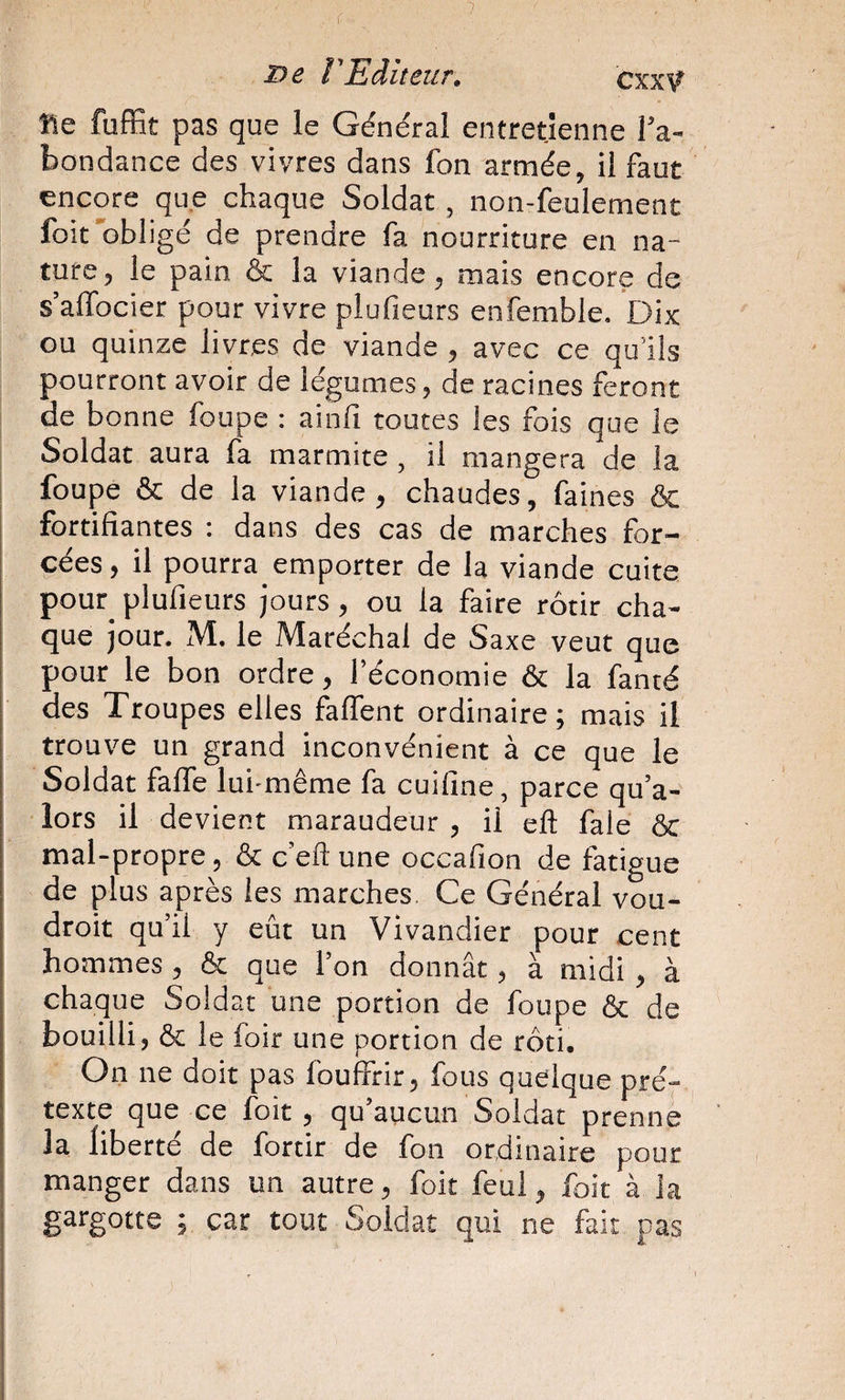 7 l'Editeur. Cxx\? fie fuffit pas que le Général entretienne Ta- bondance des vivres dans fon armée, il faut encore que chaque Soldat , non-feulement foit'obligé de prendre fa nourriture en na¬ ture, le pain &amp; la viande, mais encore de s’alTocier pour vivre plufieurs enfemble. Dix ou quinze livres de viande , avec ce qu’ils pourront avoir de légumes, de racines feront de bonne foupe : ainfi toutes les fois que le Soldat aura fa marmite, il mangera de la foupe &amp; de la viande , chaudes, faines &amp; fortifiantes : dans des cas de marches for¬ cées , il pourra emporter de la viande cuite pour_ plufieurs jours, ou la faire rôtir cha¬ que jour. M. le Maréchal de Saxe veut que pour le bon ordre, l’économie &amp; la fanté des Troupes elles falTent ordinaire; mais il trouve un grand inconvénient à ce que le Soldat fafle lui-même fa cuifine, parce qu’a- lors il devient maraudeur , il eft fale ÔC mal-propre, &amp; c’efl: une occafion de fatigue de plus après les marches Ce Général vou- droit qu’il y eût un Vivandier pour cent hommes , &amp; que l’on donnât, à midi , à chaque Soldat une portion de foupe &amp; de bouilli, &amp; le foir une portion de rôti. On ne doit pas Ibuffrir, fous quelque pré¬ texte que ce foit, qu’aucun Soldat prenne la liberté de fortir de fon ordinaire pour manger dans un autre, foit feul, foit à la gargotte ; car tout Soldat qui ne fait pas
