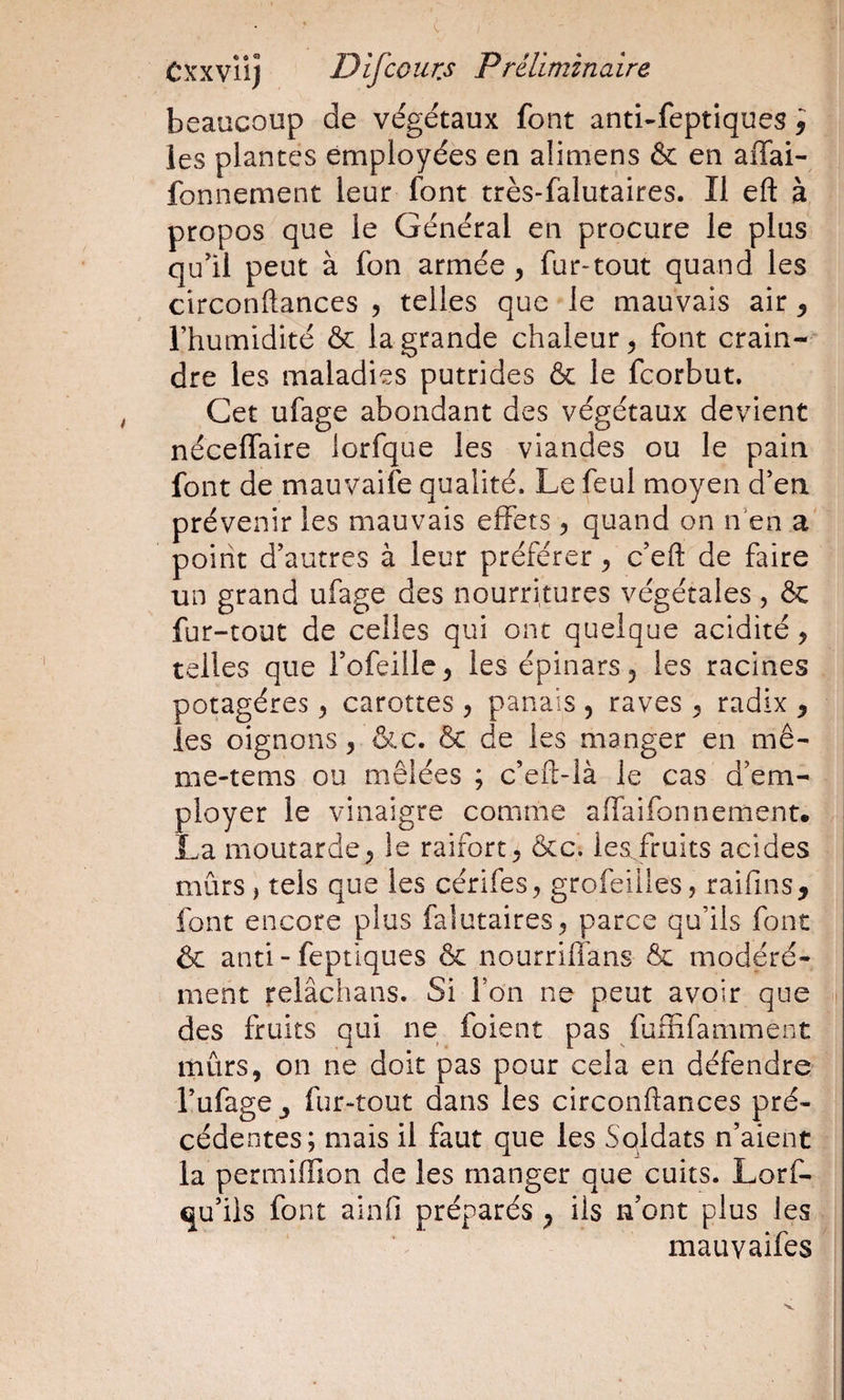 beaucoup de végétaux font anti-feptiques j les plantes employées en alimens &amp; en affai- fonnement leur font très-falutaires. Il eft à propos que le Général en procure le plus qu'il peut à fon armée, fur-tout quand les circonftances , telles que le mauvais air ^ rhumidité &amp; la grande chaleur^ font crain¬ dre les maladies putrides &amp; le fcorbut. Cet ufage abondant des végétaux devient néceffaire lorfque les viandes ou le pain font de mauvaife qualité. Le feul moyen d'en prévenir les mauvais effets 5 quand on n’en a point d'autres à leur préférer y c'eft de faire un grand ufage des nourritures végétales, &amp; fur-tout de celles qui ont quelque acidité y telles que l'ofeille, les épinarSj les racines potagères y carottes y panais , raves ^ radix y les oignons y &amp;c. ôc de les manger en mê- me-tems ou mêlées ; c’efl-là le cas d’em¬ ployer le vinaigre comme affaifonnement. La moutarde 5 le raifort ^ &amp;c. les fruits acides mûrs, tels que les cérifes, grofeiiles, raifins, font encore plus falutaires^ parce qu’ils font &amp; anti- feptiques ôc nourriffans &amp; modéré¬ ment relâchans. Si l’on ne peut avoir que des fruits qui ne foient pas fuffifamment mûrs, on ne doit pas pour cela en défendre l'ufage y fur-^tout dans les circonftances pré¬ cédentes; mais il faut que les Soldats n'aient la permiffîon de les manger que cuits. Lorf- qu'iis font alnfi préparés y ils n'ont plus les j mauvaifes