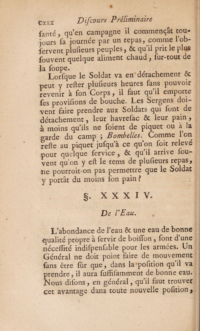 fanté, qu’en campagne il commençât tou¬ jours fa journée par un repas, comme lob- fervent plufieurs peuples, &amp; qu il prît le plus fouvent quelque aliment chaud, fur-tout de ■la foupe. ,, , Lorfque le Soldat va en' détachement &amp; peut y reflet plufieurs heures fans pouvoir revenir à fon Corps, il faut qu il emporte fes ptoviflons de bouche. Les Sergens doi¬ vent faire prendre aux Soldats qui font de détachement, leur havrefac &amp; leur pain, à moins qu’ils ne foient de piquet ou à la garde du camp ; Bomhelles.^ Comme l’on refle au piquet jufqu’à ce qu’on foit relevé pour quelque fervice , &amp; qu’il arrive fou- vent qu’on y efl le tems de plufieurs repas, ne pourroit-on pas permettre que le Soldat y portât du moins fon pain ? §. X X X I V. De U Eau, ! L’abondance de l’eau &amp; une eau de bonne qualité propre à fervir de boiflbn , font d une néceffité indifpenfable pour les armées. Un Général ne doit point faire de mouvement fans être fur que, dans la'pofition qu il va prendre, il aura fuffifamment de bonne eau. ISlous difons, en général, qu’il faut trouver cet avantage dans toute nouvelle pofition,