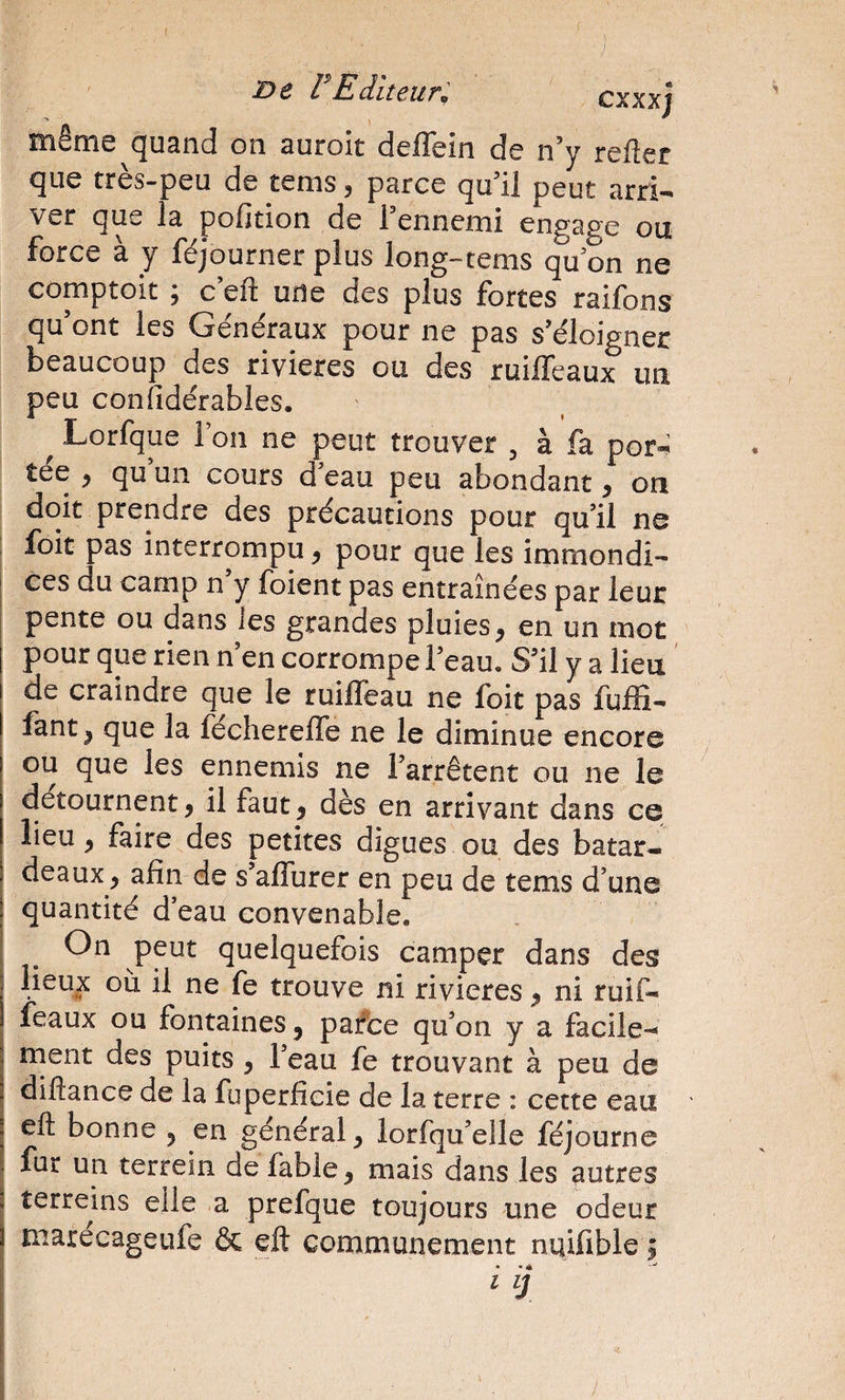 même quand on auroit deflein de n’y refter que tres-peu de tenis 5 parce qu Ü peut arri— ver que la pofition de l’ennemi engage ou force à y féjourner plus long-tems qu on ne comptoit ; c eft une des plus fortes raifons qu’ont les Généraux pour ne pas s’éloigner beaucoup des rivières ou des ruiffeaux un peu confîdérables. ^ Lorfque ion ne peut trouver , à fa por»: tee ^ qu un cours d’eau peu abondant y on doit prendre des précautions pour qu’il ne : foit pas interrompu, pour que les immondi-- I ces du camp n’y foient pas entraînées par leur pente ou dans les grandes pluies, en un mot pour que rien n en corrompe l’eau. S’il y a lieu de craindre que le ruilfeau ne foit pas fulïi- fant, que la fécherelTe ne le diminue encore ou que les ennemis ne l’arrêtent ou ne le détournent, il faut, dès en arrivant dans ce lieu, faire des petites digues ou des batar¬ deaux, afin de s alTurer en peu de tems d’une quantité d’eau convenable. ; peut quelquefois camper dans des I il ne fe trouve ni rivières, ni ruif¬ feaux ou fontaines, paffce qu’on y a facile-» I ment des puits , l’eau fe trouvant à peu de j diftance de la fuperficie de la terre : cette eau ' j eft bonne , en général, lorfqu’elle féjourne I fur un terrein de fable, mais dans les autres I terreins elle a prefque toujours une odeur ( marecageufe &amp; eft communément nuifible ; .! • .A
