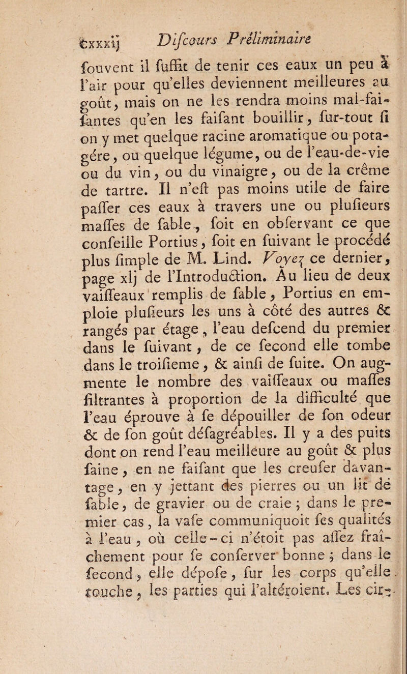 fouvent il fufEt de tenir ces eaux un peu a Tak pour qu elles deviennent meilleures au goût^ mais on ne les rendra moins mal-fai- fentes quen les faifant bouillir, fur-tout fi Gii y met quelque racine aromatique ou pota¬ gère, ou quelque légume, ou de feau-de-vie ou du vin, ou du vinaigre, ou de la crème de tartre. Il n’eft pas moins utile de faire palfer ces eaux à travers une ou plufieurs maffes de fable ^ foit en ob fer vaut ce que confeille Portius, foit en fuivant le procédé plus fimple de M. Lind. Foye^ ce dernier, page xlj de rintrodudlion. Au lieu de deux vaiffeaux‘remplis de fable, Portius en em¬ ploie plufieurs les uns à côté des autres &amp; rangés par étage, l’eau defcend du premier dans le fuivant, de ce fécond elle tombe dans le troifieme, &amp; ainfi de fuite. On aug¬ mente le nombre des vaiffeaux ou maffes filtrantes à proportion de la difficulté que l’eau éprouve à fe dépouiller de fon odeur &amp; de fon goût défagréables. Il y a des puits dont on rend l’eau meilléure au goût &amp; plus faine, en ne faifant que les creufer davan¬ tage , en y jettant des pierres ou un lit dé fable, de gravier ou de craie ; dans le pre¬ mier cas , la vafe communiquoit fes qualités à i’eau , où celle-ci n’étoit pas affez fraî¬ chement pour fe conferver bonne ; dans le fécond, elle dépofe, fur les corps qu’elle. touche, les parties qui l’akéroient. Les / I