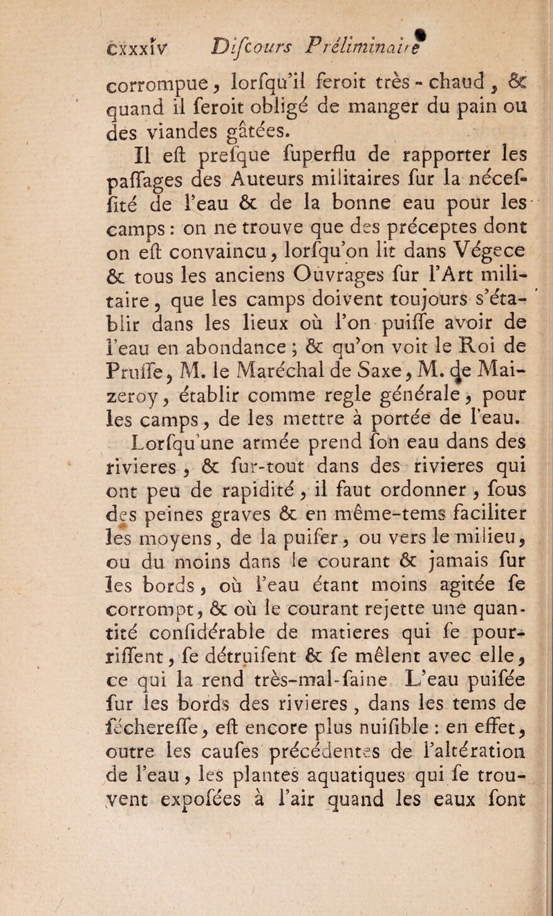 corrompue J lorfqu’il feroit très «chaud, &amp; quand il feroit obligé de manger du pain ou des viandes gâtées. Il eft prefque fuperflu de rapporter les paffages des Auteurs militaires fur la nécef- fité de Teau &amp; de la bonne eau pour les camps : on ne trouve que des préceptes dont on eft convaincu, lorfqu’on lit dans Végece &amp; tous les anciens Ouvrages fur l’Art mili« taire, que les camps doivent toujours s’éta- ' bîir dans les lieux où l’on puilTe avoir de l’eau en abondance ; &amp; qu’on voit le R oi de Pruffe, M. le Maréchal de Saxe, M. de Mai- zeroy, établir comme réglé générale, pour les camps, de les mettre à portée de l’eau. Lorfqu’une armée prend fon eau dans des rivières , &amp; fur-tout dans des rivières qui ont peu de rapidité, il faut ordonner, fous des peines graves &amp; en même-tems faciliter les moyens 5 de la puifer, ou vers le milieu, ou du moins dans le courant &amp; jamais fur les bords , où i’eau étant moins agitée fe corrompt, &amp; où le courant rejette une quan¬ tité confidérable de matières qui fe pour- riffent, fe détruifent &amp; fe mêlent avec elle, ce qui la rend très-mal-faine L’eau puifée fur les bords des rivières , dans les tems de féchereffe, eft encore plus nuifible : en effet, outre les caufes précédentes de l’altération de l’eau, les plantes aquatiques qui fe trou¬ vent expofées à l’air jquand les eaux font