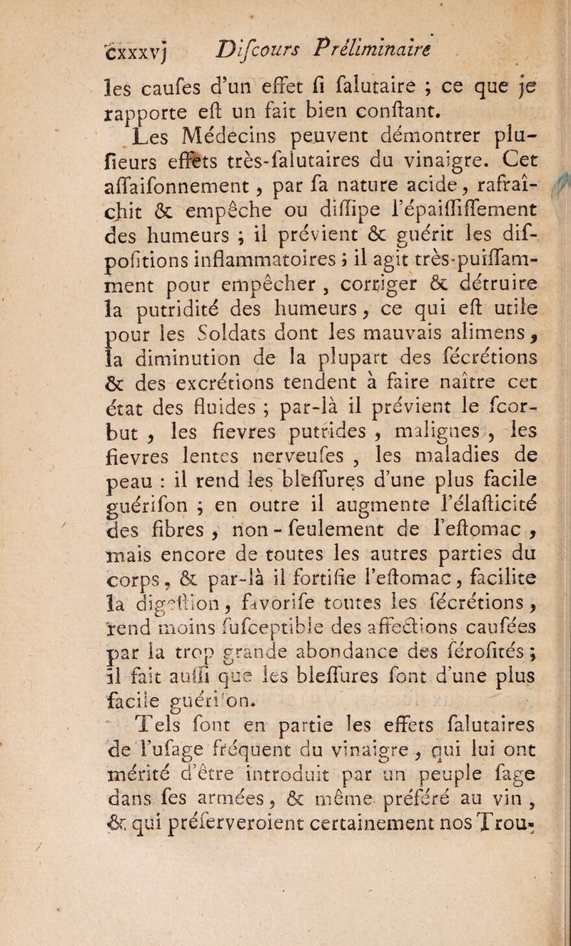 les caufes d’un effet fi falutaire ; ce que je rapporte efl; un fait bien confiant, ^Les Médecins peuvent démontrer plu- fieurs effets très-falutaires du vinaigre. Cet affaifonnement, par fa nature acide, rafraî¬ chit &amp; empêche ou difîipe répaiffiffement des humeurs ; il prévient &amp; guérit les dif- pofitions inflammatoires ; il agit très-puiffam- ment pour empêcher , corriger &amp; détruire la putridité des humeurs, ce qui efi utile pour les Soldats dont les mauvais alimens , la diminution de la plupart des fécrétions &amp; des excrétions tendent à faire naître cet état des fluides ; par-là il prévient le fcor- but ) les fievres putrides , malignes 5 -les fievres lentes nerveufes , les maladies de peau : il rend les bleffures d’une plus facile guérifon ; en outre il augmente l’élafiicité des fibres , non - feulement de l’efiomac , mais encore de toutes les autres parties du corps 5 &amp; par-là il fortifie l’efiomac 5 facilite la dig'^ilion ^ ffvorife toutes les fécrétions ^ rend moins fufeeptibie des afîeêlions caiifées par la trop grande abondance des férofités ; îi fait auifi que les bleffures font d’une plus facile guéri'On. ’ Tels font en partie les effets falutaires de Fufage fréquent du vinaigre ^ qui lui ont mérité d’être introduit par un peuple fage dans fes armées 5 &amp; même, préféré au vin ^ &amp; qui préferveroient certainement nosTrou»;