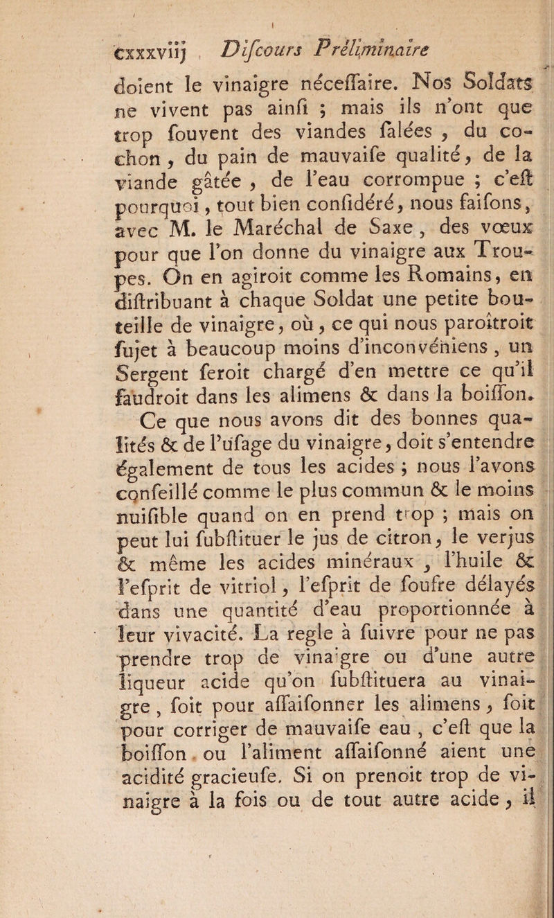 cxxxvnj , Difcours Préliminaire dolent le vinaigre néceffaire. Nos Soldats jne vivent pas ainfi ; mais ils n’ont que trop fouvent des viandes lalées , du co¬ chon , du pain de mauvaife qualité, de la viande gâtée , de l’eau corrompue ; c’eft pourquoi, ^out bien confidéré, nous faifons, avec M. le Maréchal de Saxe, des vœux pour que Ion donne du vinaigre aux Trou¬ pes. On en agiroit comme les Romains, en diftribuant à chaque Soldat une petite bou¬ teille de vinaigre, où, ce qui nous paroitroit fujet à beaucoup moins d’inconvéhiens , un Sergent feroit chargé d’en mettre ce qu’il faùdroit dans les alimens &amp; dans la boiffon. Ce que nous avons dit des bonnes qua¬ lités ôc de Tufage du vinaigre, doit s’entendre également de tous les acides ; nous l’avons CQnfeillé comme le plus commun &amp; le moins nuifible quand on en prend trop ; mais on peut lui fubftitueéle jus de citron^ le verjus &amp; même les acides minéraux ^ l’huile &amp; Fefprit de vitriol, l’efprit de foufre délayés dans une quantité d’eau proportionnée à leur vivacité. La réglé à fuivre pour ne pas prendre trop de vinaigre ou d’une autre liqueur acide qu’on fubftituera au vinai¬ gre , foit pour alTaifonner les alimens ^ foit pour corriger de mauvaife eau , c’efl. que la boiffon. ou l’aliment affaifonné aient une acidité gracieufe. Si on prenoit trop de vi¬ naigre à la fois ou de tout autre acide y il