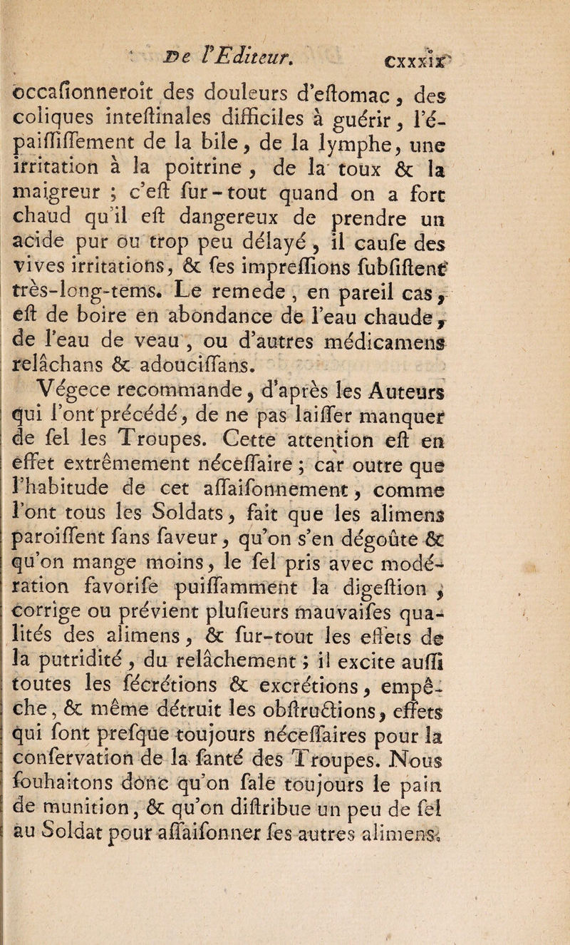 • De VÈditeur. cxxxk' ôccafionneroît des douleurs d’eftomac, des coliques inteftinales difficiles à guérir, l’é- paiffiffement de la bile, de la lymphe, une irritation à la poitrine , de la' toux &amp; la maigreur ; c’eft fur-tout quand on a fore chaud qu’il eft dangereux de prendre un acide pur ou trop peu délayé, il caufe des vives irritations, &amp; fes impreffions fubfiftenc- très-long-tems. Le remede , en pareil cas, eft de boire en abondance de l’eau chaude, de Teau de veau , ou d’autres médicaiiiens relâchans &amp; adoucifTans. Végece recommande, d’après les Auteurs I qui Tont précédé, de ne pas laiffer manquer de fel les Troupes. Gette attention eft en effet extrêmement néceffaire ; car outre que Thabitude de cet affaifonnement, comme Font tous les Soldats, fait que les alimens paroiffent fans faveur, qu’on s’en dégoûte &amp; qu’on mange moins, le fel pris avec modé’^ ration favorife puiffamment la digeftion ^ corrige ou prévient plufieurs mauvaifes qua¬ lités des alimens, &amp; fur-tout les eflèts de la putridité , du relâchement ; il excite auffi toutes les fécrétions &amp; excrétions, empê^ che, &amp; même détruit les obftroêiions, effets qui font prefqüe toujours néceffaires pour la j confervation de la fanté des Troupes. Nous î fouhaitons dône qu on falê toujours le pain I de munition, &amp; qu’on diftribue un peu de fel I au Soldat pour afTaifonner fes autres alimens^, i i ;|