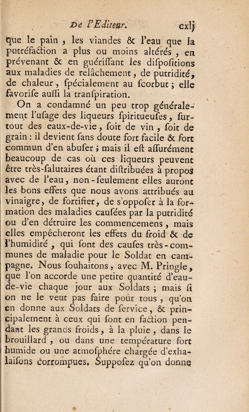 Dé rEiitear. cxl| îe pain , les viandes &amp; l’eau que la putréfaâion a plus ou moins altérés , en prévenant &amp; en guériffant les difpofitions aux maladies de relâchement, de putridité, de chaleur , fpécialement au fcorbut ; elle favorife aufli la tranfpiration. On a condamné un peu trop générale¬ ment l’ufage des liqueurs fpiritueufes , fur- tout des eaux-de-vie, foit de vin , fok de grain : il devient fans doute fort facile &amp; fore commun d’en abufer J mais il eft affurément beaucoup de cas où ces liqueurs peuvent être très-falutaires étant diftribuées à propoâ avec de l’eau, non - feulement elles auront les bons effets que nous avons attribués au i vinaigre, de fortifier, de s’oppofer à la for- ! mation des maladies caufées par la putridité i ou d’en détruire les commencemens, mais I elles empêcheront les effets du froid &amp; de l’humidité , qui font des caufes très - com¬ munes de maladie pour le Soldat en cam'- I pagne. Nous fouhaitons, avec M. Pringle, que l’on accorde une petite quantité d’eau- de-vie chaque jour aux Soldats ; mais fi 1 on ne le veut pas faire pour tous , qu’on en donne aux Soldats de fervice, &amp; prin¬ cipalement à ceux qui font en faâion pen¬ dant les grands froids, à la pluie , dans le brouillard, ou dans une température fort humide ou une atmofphére chargée d’exha- î iaifbns dorrompues, Suppofez qu’on donnq