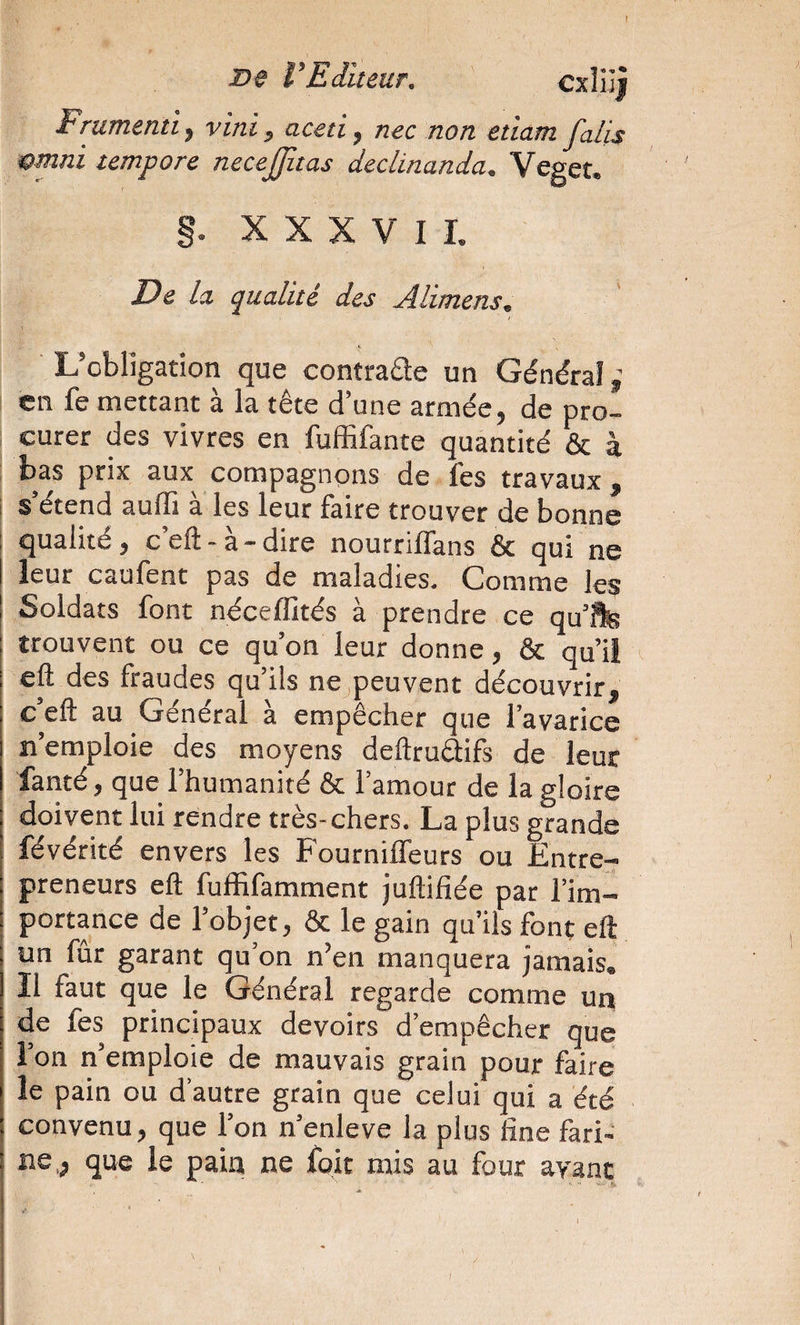 De l'Editeur. Frumentt, vint, aceti, nec non etiam falis &amp;mni tempore necejjitas dedinanda. Veget. §. XXXVII. De la qualité des Alimens, ' L’obligation que contraae un Général en fe mettant à la tête d’une armée, de pro¬ curer des vivres en fuffifante quantité &amp; à bas prix aux compagnons de lés travaux, s’étend auffi à les leur faire trouver de bonne qualité, c’eft-à-dire nourriflans &amp; qui ne leur caufent pas de maladies. Comme les Soldats font néceffités à prendre ce qu’^ trouvent ou ce qu’on leur donne, &amp; qu’il eft des fraudes qu’ils ne peuvent découvrir, c’eft au Général à empêcher que l’avarice n’emploie des moyens deftruâifs de leur fanté, que l’humanité &amp; l’amour de la gloire doivent lui rendre très-chers. La plus grande févérité envers les FournilTeurs ou Entre¬ preneurs eft fuffifamment juftifiée par l’im¬ portance de l’objet, &amp; le gain qu’ils font eft un fur garant qu’on n’en manquera jamais. Il faut que le Général regarde comme un de fes principaux devoirs d’empêcher que l’on n’emploie de mauvais grain pour faire le pain ou d’autre grain que celui qui a été convenu, que l’on n’enleve la plus fine fari¬ ne, que le pain ne foit mis au four avarit \