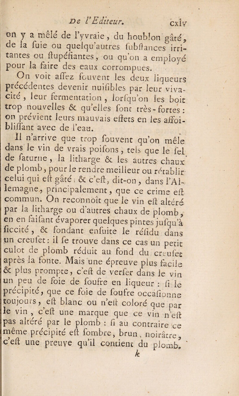 on y a mêlé de i’yvraie ^ du houblon gâté ^ de la fuie ou quelqu’autres fubftances irri¬ tantes ou iîupefiantes, ou qu on a employé pour la faire des eaux corrompues. On voit affez foiivenr les deux liqueurs précédentes devenir nuifibles par leur viva¬ cité 5 leur fermentation ^ lorfqu on les boit trop nouvelles &amp; qu’elles font très-fortes: on prévient leurs mauvais effets en les affoi^ bliffant avec de beau. 11 n’arrive que trop fouvent qu’on mêle dans le vin de vrais poifons, tels que le fei de faturne, la litharge &amp; les autres chaux' de plomb ^ pour le rendre meilleur ou rétablir celui qui eft gâté ; &amp; c’eft, dit-on , dans l’Al¬ lemagne ^ principalement 3 que ce crime eft commun. On reconnoit que le vin eft altéré par la^litharge ou d’autres chaux de plomb ^ en en Jaifant évaporer quelques pintes jufqu’à fîccité 5 &amp; fondant enfuite le réfidu dans un creufet: il fe trouve dans ce cas un petit culot de plomb réduit au fond du crtrufet apres ia fonte. Mais une épreuve plus facile &amp; plus prompte, ceft de verfer dans le vin (un^peu de foie de foufte en liqueur : fi ie iprécipité, que ce foie de foufre occafionne : toujours , ^ eft blanc ou n’eft coloré que par le vin , c’eft une marque que ce vin n eft pas altéré par le plomb : fi au contraire ce même précipité eft fombre, brun, noirâtre^ J c’eft une preuve qu’il contient du plombi ' k