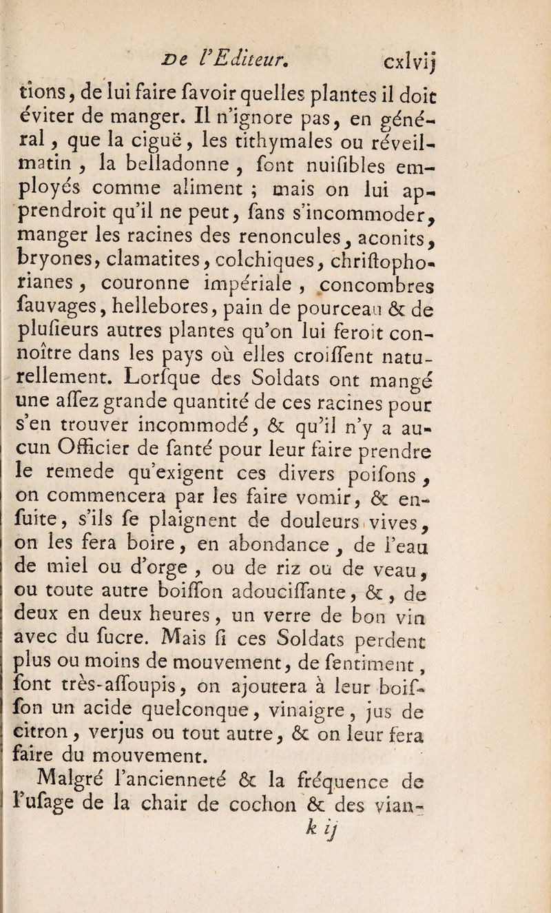 De VEilteiir. cxlvlj i tiens ) de lui faire favoir quelles plantes il doit éviter de manger. Il n’ignore pas, en géné¬ ral , que la ciguë, les tithymales ou réveil- matin , la belladonne , font nuifibies em¬ ployés comme aliment ; mais on lui ap- prendroit qu’il ne peut, fans s’incommoder, manger les racines des renoncules, aconits, bryones, clamantes, colchiques, chriftopho- rianes , couronne impériale , poncombres fauvages, hellébores, pain de pourceau &amp; de plulieurs autres plantes qu’on lui feroit con- noître dans les pays où elles croilfent natu¬ rellement. Lorique des Soldats ont mangé une allez grande quantité de ces racines pour s’en trouver incommodé, &amp; qu’il n’y a au¬ cun Officier de fanté pour leur faire prendre le remede qu’exigent ces divers poifons , on commencera par les faire vomir, &amp; en- fuite, s’ils fe plaignent de douleurs.vives, on les fera boire, en abondance , de l’eau de miel ou d’orge , ou de riz ou de veau, ou toute autre boiffon adoucilfante, &amp;, de deux en deux heures, un verre de bon vin avec du fucre. Mais fi ces Soldats perdent plus ou moins de mouvement, de fentiment, font très-aflbupis, on ajoutera à leur boif¬ fon un acide quelconque, vinaigre, jus de citron, verjus ou tout autre, &amp; on leur fera faire du mouvement. Malgré l’ancienneté &amp; la fréquence de l’ufage de la chair de cochon &amp; des vian- k ij