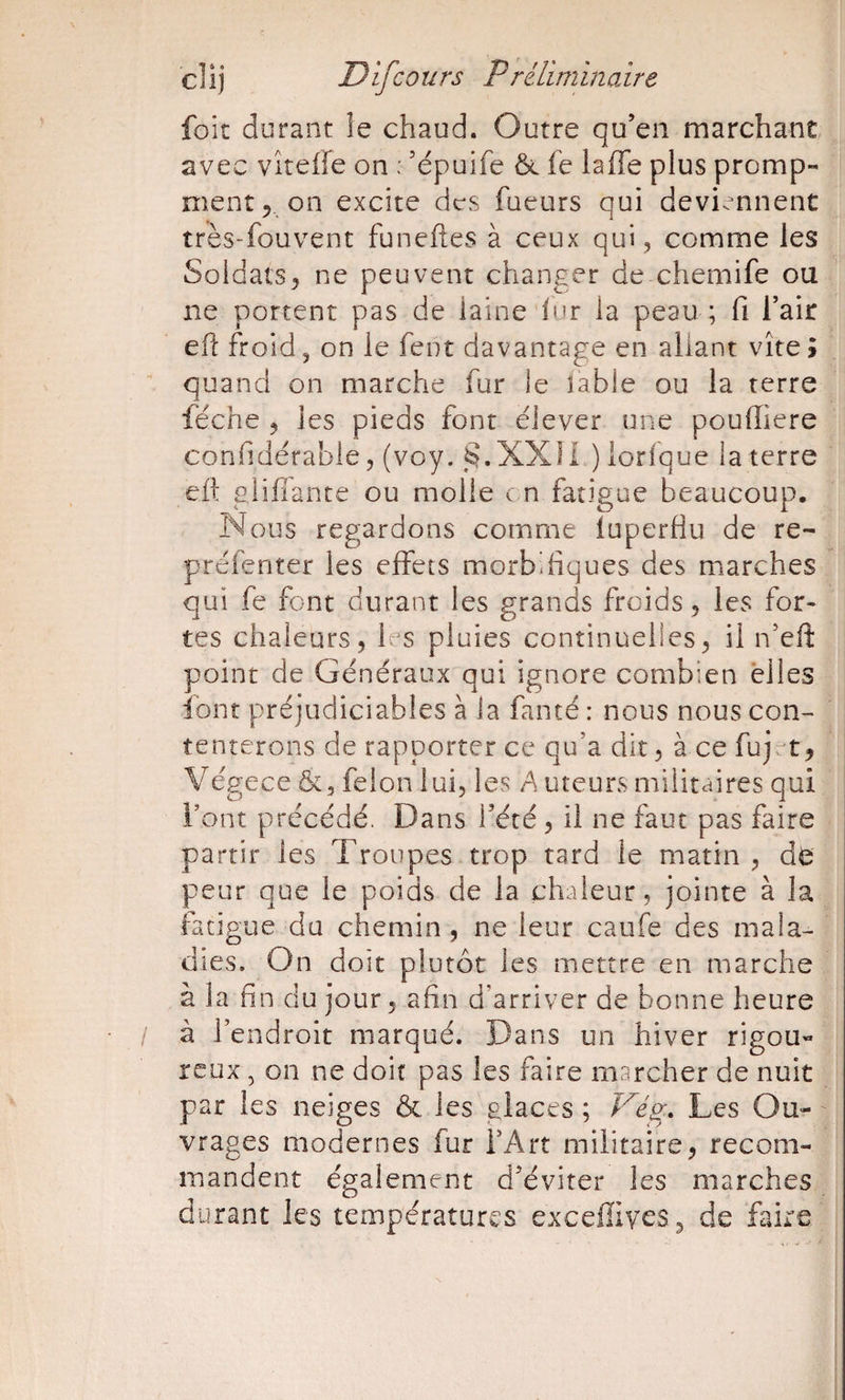 foit durant ie chaud. Outre qu’en marchant avec VitelFe on : ’épuife ôc fc laffe plus promp- ment 5. on excite des fueurs qui deviennent très-fouvent funeftes à ceux qui, comme les Soldats, ne peuvent changer de chemife ou ne portent pas de laine dur la peau ; fi l’air efl: froid, on le fent davantage en allant vite» quand on marche fur le îable ou la terre féche , les pieds font élever une pouiïiere confîdérable 5 (voy. §.XX!i ) lorlque la terre elt glifiante ou molle e n fatigue beaucoup. Nous regardons comme iuperflu de re- préfenter les effets morbifiques des marches qui fe font durant les grands froids, les for¬ tes chaleurs, les pluies continuelles, il n’eft point de Généraux qui ignore combien elles font préjudiciables à Ja famé : nous nous con¬ tenterons de rapporter ce qu’a dit, à ce fuj. t, Végece félon lui, les A uteurs militcdres qui l’ont précédé. Dans l’été, il ne faut pas faire partir les Troupes trop tard le matin , d^: peur que le poids de la chaleur, jointe à la fatigue du chemin, ne leur caufe des mala¬ dies, On doit plutôt les mettre en marche à la fin du jour, afin d’arriver de bonne heure à l’endroit marqué. Dans un hiver rigou- reux , on ne doit pas les faire marcher de nuit par les neiges &amp; les glaces ; Véo;, Les Ou¬ vrages modernes fur l’Art militaire, recom¬ mandent également d’éviter les marches durant les températures exceffives^ de flüre