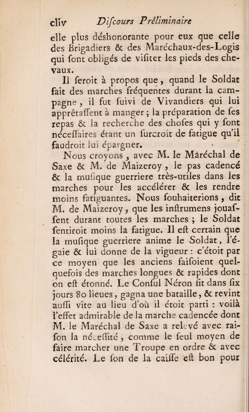 elle plus deshonorante pour eux que celle des Brigadiers &amp; des Maréchaux-des-Logis qui font obligés de vifiter les pieds des che¬ vaux. Il feroit à propos que, quand le Soldat fait des marches fréquentes durant la cam¬ pagne ^ il fut fuivi de Vivandiers qui lui apprêtaffent à manger ; la préparation de fes repas &amp; la recherche des chofes qui y font nécelTaires étant un furcroît de fatigue quil faudroit lui épargner. Nous croyons ^ avec M. le Mâréchal de Saxe &amp; M. de Maizeroy, le pas cadencé &amp; la mufique guerriere très-utiles dans les marches pour les accélérer &amp; les rendre moins fatiguantes. Nous fouhaiterions , dit PÆ. de Maizeroy ^ que les inftrumens jouaf-  fent durant toutes les marches ; le Soldat fentiroit moins la fatigue. Il efl: certain que la mufique guerriere anime le Soldat, Té- gaie &amp; lui donne de la vigueur : c’étoit par ce moyen que les anciens faifoient quel¬ quefois des marches longues &amp; rapides dont on efl: étonné. Le Conful Néron fit dans fix jours 8o lieues, gagna une bataille, &amp; revint aufli vite au lieu d'où il étoit parti : voilà Teffet admirable de la marche cadencée dont M. le Maréchal de Saxe a relevé avec rai- fon la né.eflité , comme le feul moyen de faire marcher une Troupe en ordre &amp; avec célérité. Le fon de la caiffe 'efl bon pour