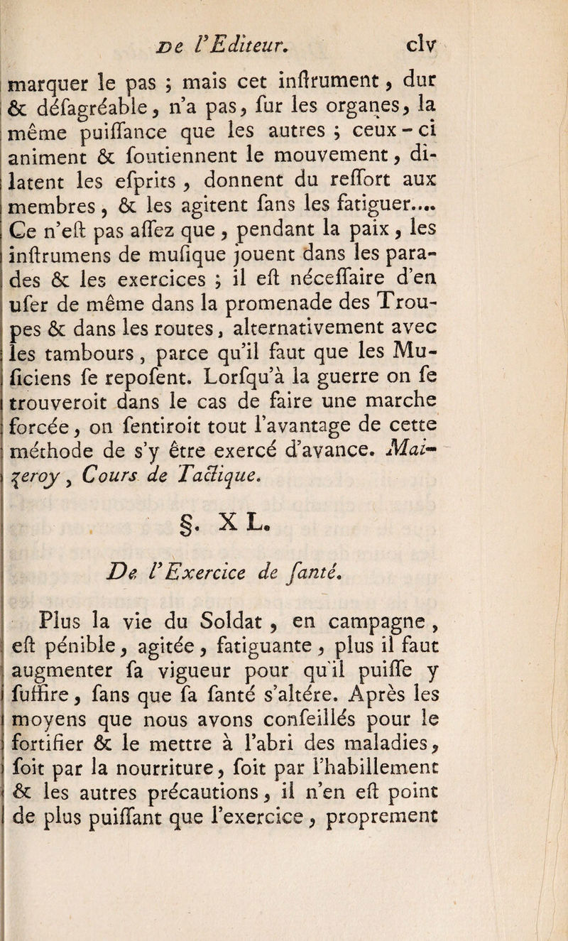 1 marquer le pas ; mais cet inftrument, dur I &amp; défagréable, na pas^ fur les organes, la même puiffance que les autres ; ceux - ci animent &amp; foutiennent le mouvement, di¬ latent les efprits y donnent du reiïbrt aux membres, &amp; les agitent fans les fatiguer.... Ce n’eft pas allez que , pendant la paix , les inftrumens de mufique jouent dans les para¬ des &amp; les exercices ; il eft néceflaire d’en ufer de même dans la promenade des Trou¬ pes &amp; dans les routes, alternativement avec les tambours, parce qu’il faut que les Mu- ficiens fe repofent. Lorfqu’à la guerre on fe trouveroit dans le cas de faire une marche forcée y on fentiroit tout l’avantage de cette méthode de s’y être exercé d’avance. Mai- :^eroy, Cours de Tactique. §. X L. De, U Exercice de famé. Plus la vie du Soldat , en campagne , eft pénible y agitée y fatiguante y plus il faut augmenter fa vigueur pour quil puifle y fuffire, fans que fa fanté s’altère. Après les moyens que nous avons confeillés pour le fortifier &amp; le mettre à l’abri des maladies y foit par la nourriture, foit par l’habillement i &amp;: les autres précautions y il n’en eft point de plus puiflant que l’exercice y proprement i I ( I 1 i I