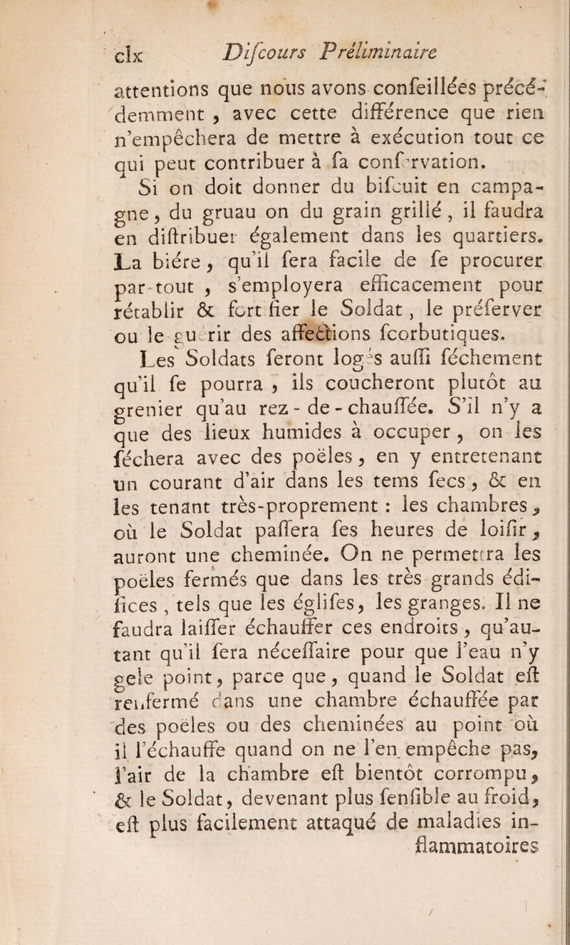 attentions que nous avons-confeillées précé¬ demment , avec cette différence que rien n’empêchera de mettre à exécution tout ce | qui peut contribuer à (a conffrvation. Si on doit donner du bifcuit en campa¬ gne 5 du gruau on du grain grillé, il faudra en diftribuer également dans les quartiers. La bière, qu’il fera facile de fe procurer par-tout , s’employera efficacement pour rétablir &amp; fort fier le Soldat, le préferver i ou le-euerir des affeêtions fcorbutiques. Les Soldats feront log^s aufii féchement | qu’il fe pourra 5 ils coucheront plutôt au grenier qu’au rez - de - chauffée. S’il n’y a que des lieux humides à occuper , on les féchera avec des poêles ^ en y entretenant | un courant d’air dans les tems fecs 5 &amp; en les tenant très-proprement: les chambres^ où le Soldat paffera fes heures de loifir ^ auront une cheminée. On ne permettra les | poêles fermés que dans les très grands édi- * lices , tels que les églifes, les granges. Il ne faudra laiffer échaufer ces endroits ^ qu’au- !i tant qu’il fera néceflaire pour que l’eau n’y geie point, parce que, quand le Soldat eft | rciifermé dans une chambre échauffée par des poêles ou des cheminées au point où il réchauffe quand on ne l’en empêche pas, i i’air de la chambre eft bientôt corrompu, i &amp; le Soldat, devenant plus lenfible au froid, | eft plus facilement attaqué de maladies in- ; Jflammatoires
