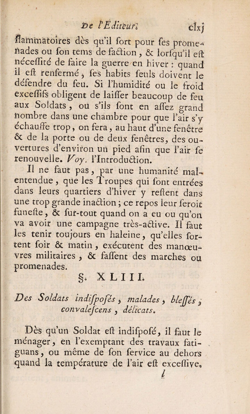 Ë/e tEiumrl flam'màtoîires dès qu’il fort pour fes prôine- ftades ou fon tems de fadion , &amp; lorfqu’il eft néceffité de faire la guerre en hiver • quand il elî renfermé ^ fes habits fenls doivent le défendre du feu. Si l’humidité ou le froid exceffifs obligent de lailfer beaucoup de feu aux Soldats , où s’ils font en alfez grand Nombre dans une chambre pour que l’air s’y échauife trop, on fera, au haut d’une fenêtre &amp; de la porte ou de deux fenêtres, des ou¬ vertures d’environ un pied afin que l’air fe renouvelle. Voy. l’Introdudion. Il ne faut pas, par une humanité mal¬ entendue , que les Troupes qui font entrées dans leurs quartiers d’hiver y relient dans une trop grande inadion ; ce repos leur feroic funelte, &amp; fur-tout quand on a eu ou qu’on va avoir une campagne très-adive. Il faut les tenir toujours en haleine, qu’elles for- tent foir &amp; matin, exécutent des manœu¬ vres militaires , &amp; falTent des marches ou promenades. S. X L I I L Des Soldats indifpofés , malades ^ blejfés ^ convalejcens , délicats, 1 I Dès quun Soldat eft indifpofé, il faut le ! ménager y en l’exemptant des travaux fati- . guans, ou même de fon fervice au dehors quand la température de l’air eft exceflive^ l