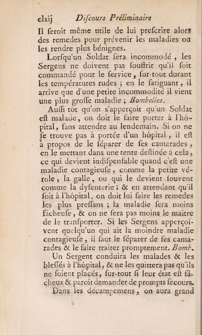 Il feroit même utile de lui prefcrire aîorf des remedes pour prévenir les maladies oü les rendre plus bénignes. Lorfqu’un Soldat fera incommodé , les Sergens ne doivent pas foufïrir qu’il foit commandé pour le fervice^ fur-tout durant les températures rudes ; en le fatiguant, il arrive que d’une petite incommodité il vient une plus grolfe maladie ; Bombelles. Audi tôt qu’on s’apperçoit qu’un Soldat eft malade, on doit le faire porter à fhô-- pital, fans attendre au lendemain. Si on ne fe trouve pas à portée d’un hôpital, il eft a propos de le féparer de fes camarades ^ en le mettant dans une tente deftinée à cela, ce qui devient indifpenfable quand c’eft une maladie contagieufe, comme la petite vé¬ role , la galle, ou qui le devient fouvent comme la dyfenterie ; ôc en attendant qu’il ibit à l’hôpital, on doit lui faire les remedes les plus preffans ; la maladie fera moins fàcheufe, ôc on ne fera pas moins le maître de le tranfporter. Si les Sergens apperçoi- vent quelqu’un qui ait la moindre maladie contagieufe, il faut le féparer de fes cama¬ rades ôc le faire traiter promptement. ' Un Sergent conduira les malades ôc les bleifés à l’hôpital, ôc ne les quittera pas qu’ils ne foient placés, fur^tout fi leur état eft fâ¬ cheux ôc paroît demander de prompts fecours. Dans les décampemens, ou aura grand
