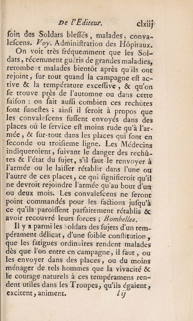 V ï&gt;e VEiiteur. cîxîlf foin des Soldats bleffës, malades, conva» iefcens. Voy. Adminiftration des Hôpitaux, On voit très fréquemment que les Sol¬ dats, récemment guéris de grandes maladies, retombe't malades bientôt après qu'ils ont rejoint, fur-tout quand la campagne efl: ac¬ tive &amp; la température excelfive , &amp; qu’on fe trouve près de l’automne ou dans cette faifon : on fait aufii combien ces rechûtes font funeftcs ; ainfi il feroit à propos que les convalefcens fuffent envoyés dans des places où le fervice eft moins rude qu’à l’ar¬ mée , &amp; fur-tout dans les places qui font en fécondé ou troifieme ligne. Les Médecins indiqueroient, fuivant le danger des rechu¬ tes &amp; l’état du fujet, s’il faut le renvoyer à l’armée ou le laiffer rétablir dans l’une ou l’autre de ces places, ce qui fignifieroit qu’il ne devroit rejoindre l’armée qu’au bout d’un ou deux mois. Les convalefcens ne feront point commandés pour les faétions jufqu’à ce qu’ils'paroiffent parfaitement rétablis ôc avoir recouvré leurs forces ; Bombelles. Il y a parmi les ioldats des fujets d’un tem¬ pérament délicat, d’une foible conftitution , que les fatigues ordinaires rendent malades dès que l’on entre en campagne, il faut, ou les envoyer dans des places , ou du moins ménager de tels hommes que la vivacité ôc le courage naturels à ces tempéramens ren¬ dent utiles dans les Troupes, qu’ils égaient, excitent, animent. / ij