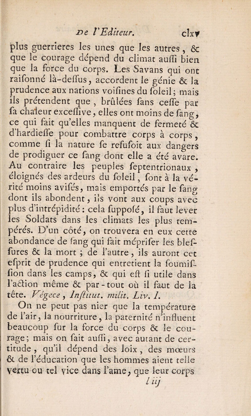 i^e rEditeur. cîxf ■plus guernercs les unes que les autres, &amp; que le courage de'pend du climat auffi bien que la force du corps. Les Savans qui ont raifonné là-deffus, accordent le génie &amp; la prudence aux nations voifines du fbleil ; mais ils prétendent que , brûlées fans ceffe par fa chaleur exceffive ^ elles ont moins de fang, ce qui fait qu’elles manquent de fermeté &amp; d’hardielTe pour comb^ittre corps à corps ^ comme ii la nature fe refufoit aux dangers de prodiguer ce fang dont elle a été avare. Au contraire les peuples feptentrionaux y éloignés des ardeurs du foleii, font à la vé« ricé moins avifés, mais emportés par le fang dont ils abondent ^ ils vont aux coups avec plus d’intrépidité : cela fuppofé, il faut lever les Soldats dans les climats les plus tem¬ pérés. D’un côté, on trouvera en eux cette abondance de fang qui fait méprifer les blef- fures &amp; la mort ; de l’autre 5 ils auront cet efprit de prudence qui entretient la foumif- fion dans les camps ^ &amp; qui efl: fi utile dans l’adlion même &amp; par-tout où il faut de la tête, Eégece, Injiitut. miLit, Liv. L On ne peut pas nier que la température de l’air 5 la nourriture ^ la paternité ndnfluent beaucoup fur la force du corps &amp; le cou¬ rage; mais on fait auffi ^ avec autant de cer¬ titude 5 qu’il dépend des loix , des mœurs &amp; de l’éducation que les hommes aient telle vertu ou tel vice dans l’ame; que leur corps