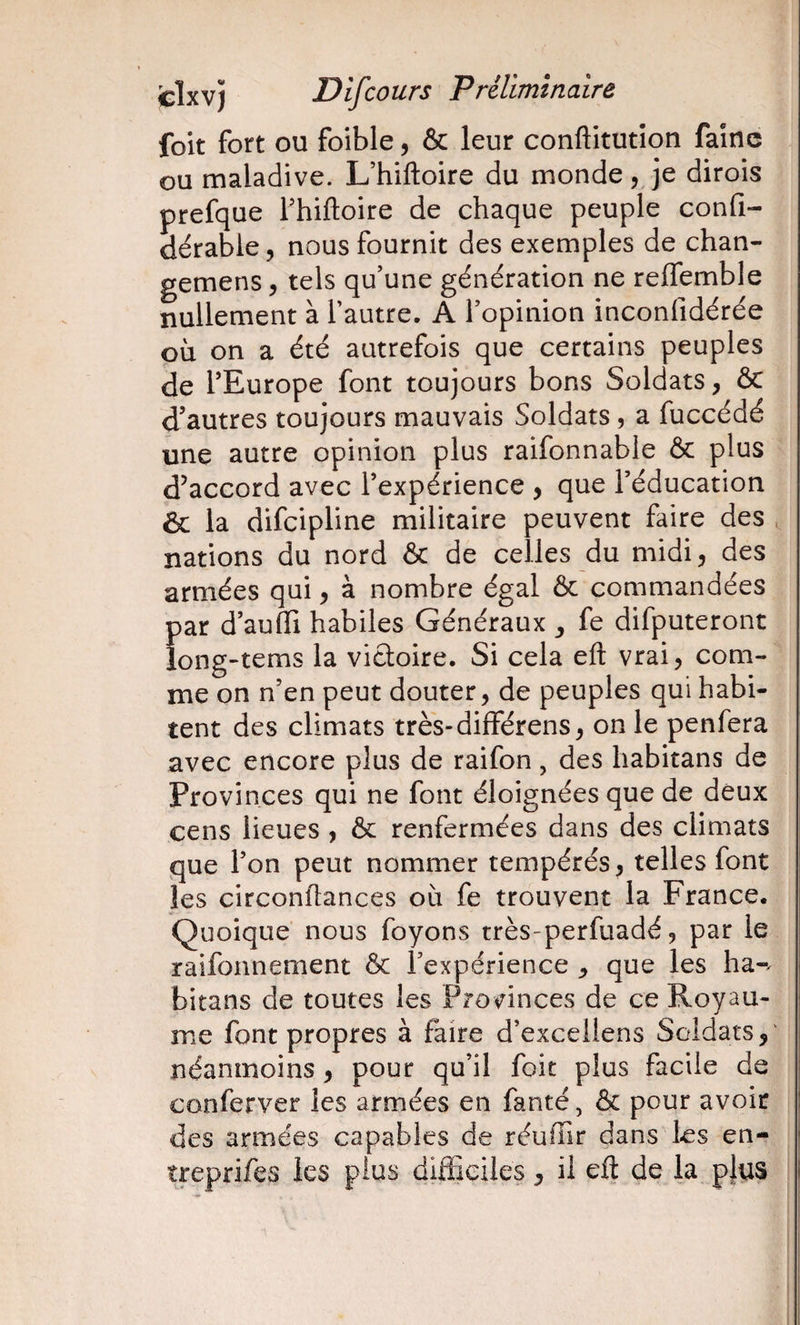 foit fort ou foible, &amp; leur conftitutîon faîne ou maladive. L’hiftoire du monde , je dirois prefque Fhiftoire de chaque peuple confi- dérable, nous fournit des exemples de chan- gemens, tels qu'une génération ne reffemble nullement à Tautre. A l'opinion inconfidérée où on a été autrefois que certains peuples de l’Europe font toujours bons Soldats, ôc d’autres toujours mauvais Soldats, a fuccédé une autre opinion plus raifonnable &amp; plus d’accord avec l’expérience , que l’éducation &amp; la difeipline militaire peuvent faire des . nations du nord &amp; de celles du midi, des armées qui ^ à nombre égal ôc commandées par d’aufïi habiles Généraux ^ fe difputeronc long-tems la victoire. Si cela eft vrai, com¬ me on n’en peut douter, de peuples qui habi¬ tent des climats tres-différens, on le penfera avec encore plus de raifon, des habitans de Provinces qui ne font éloignées que de deux cens lieues , ôc renfermées dans des climats que l’on peut nommer tempérés, telles font les circonflances où fe trouvent la France. Quoique nous foyons très-perfuadé, par le raifonnement Ôc l'expérience ^ que les ha-^ bitans de toutes les Provinces de ce Royau¬ me font propres à faire d’exceilens Soldats,' néanmoins, pour qu'il foit plus facile de conferver les armées en fanté, ôc pour avoir des armées capables de réuffir dans I-es en- treprifes les plus dilFiciles, il eft de la p}us