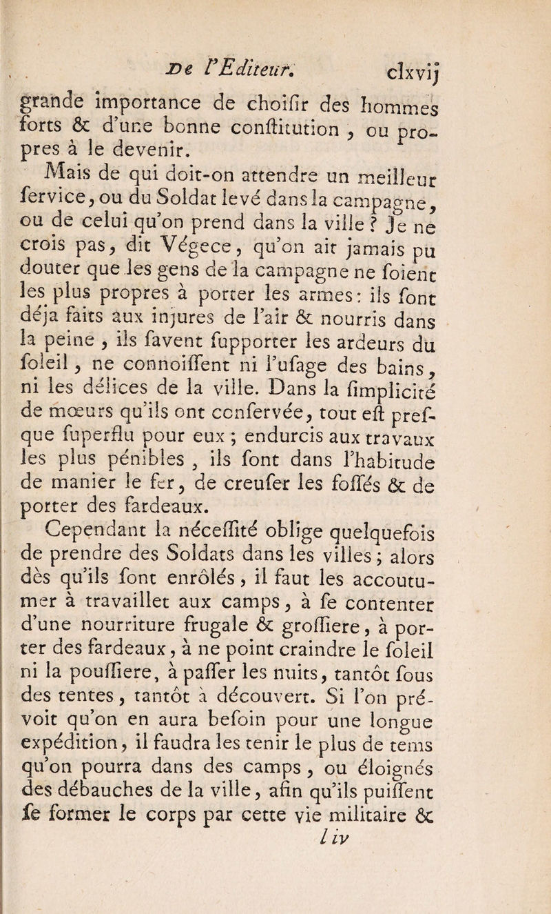 De rEdiîeuf. clxvij grande importance de choifir des hommes forts &amp; d’une bonne conftitution ^ ou pro¬ pres à le devenir. Aîais de qui doit-on attendre un meilleur fervice^ ou du Soldat levé dans la campagne, ou de celui qu’on prend dans la ville ? Je ne crois pas, dit Végece, qu’on air jamais pu douter que les gens de la campagne ne foienc les plus propres à porter les armes: ils font déjà faits aux injures de l’air &amp; nourris dans la peine , ils favent fupporter les ardeurs du foleil, ne connoilTent ni i’ufage des bains, ni les délices de la ville. Dans la fimpliciré de mœurs qu’ils ont ccnfervée, tout eft pref- que fuperflu pour eux ; endurcis aux travaux les plus pénibles , ils font dans l’habitude de manier le fer, de creufer les foliés ôc de porter des fardeaux. Cependant la néceffité oblige quelquefois de prendre des Soldats dans les villes ; alors dès qu’ils font enrôlés, il faut les accoutu¬ mer à travaillet aux camps, à fe contenter d’une nourriture frugale ôc groffiere, à por¬ ter des fardeaux, à ne point craindre le foleil ni la pouffiere, à palfer les nuits, tantôt fous des tentes, tantôt à découvert. Si l’on pré¬ voit qu’on en aura befoin pour une longue expédition, il faudra les tenir le plus de tems qu’on pourra dans des camps , ou éloignés des débauches de la ville, afin qu’ils puiffent fe former le corps par cette vie militaire 6c / iy