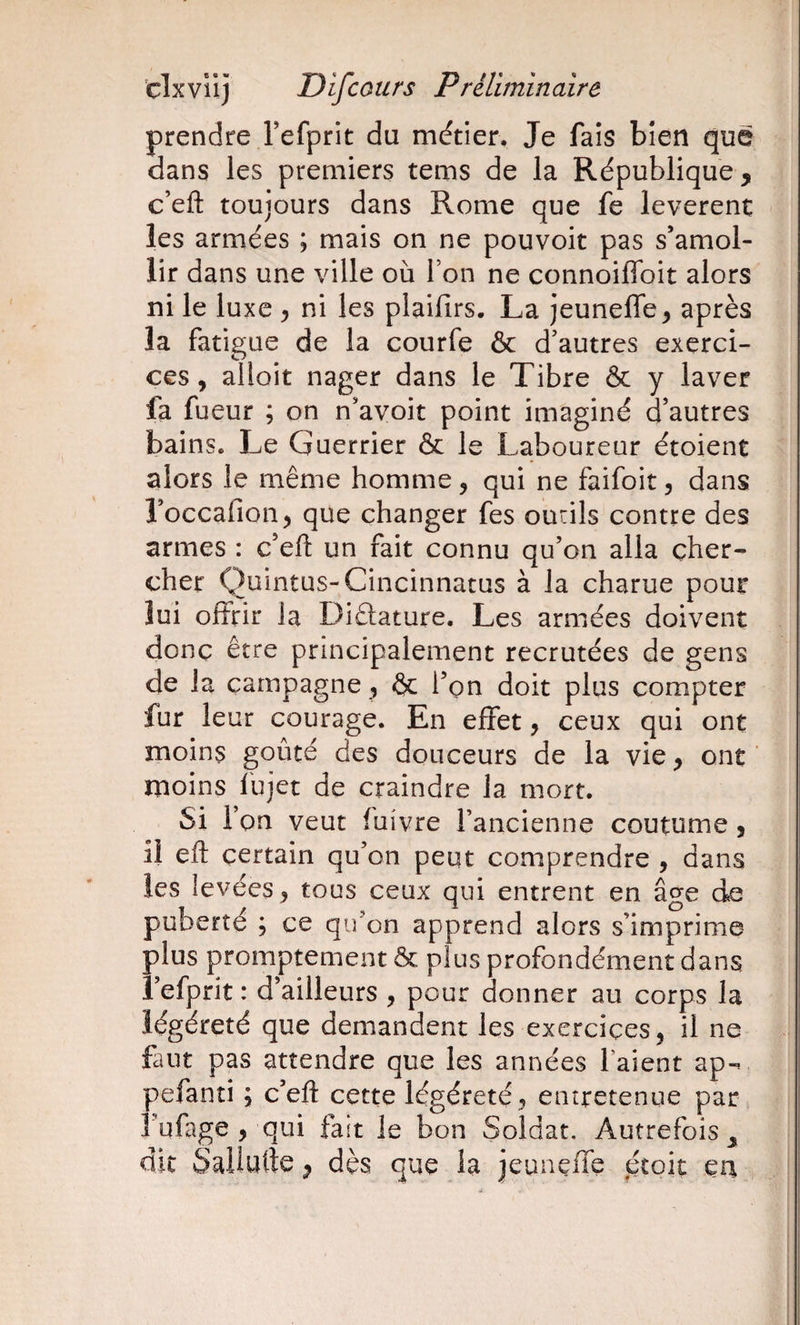 prendre Tefprit du métier. Je fais bien que dans les premiers tems de la République, c’eft toujours dans Rome que fe levèrent les armées ; mais on ne pouvoir pas s’amol¬ lir dans une ville où Ton ne connoiffbit alors ni le luxe ^ ni les plaifirs. La jeuneffe^ après la fatigue de la courfe &amp; d’autres exerci¬ ces , alloit nager dans le Tibre &amp; y laver fa fueur ; on n’avoit point imaginé d’autres bains. Le Guerrier &amp; le Laboureur étoient alors le même homme, qui ne faifoit, dans roccafion, que changer fes ourils contre des armes : c’ell un fait connu qu’on alla cher¬ cher Quintus-Cincinnatus à la charue pour îui offrir la Diâature. Les armées doivent donc être principalement recrutées de gens de la campagne, &amp; l’on doit plus compter fur leur courage. En effet, ceux qui ont moins goûté des douceurs de la vie, ont moins fujet de craindre la mort. Si l’on veut fuivre l’ancienne coutume, il eft certain qu’on peut comprendre , dans les levées, tous ceux qui entrent en âge de puberté ; ce qu’on apprend alors s’imprime plus promptement &amp; plus profondément dans i’efprit : d’ailleurs , pour donner au corps la ïégéreté que demandent les exercices, il ne faut pas attendre que les années l’aient ap- pefanti ; c’eft cette Ïégéreté ^ entretenue par l’ufage , qui fait le bon Soldat. Autrefois^ dit Sallurte, dès que la jeuuçffe écoit eu