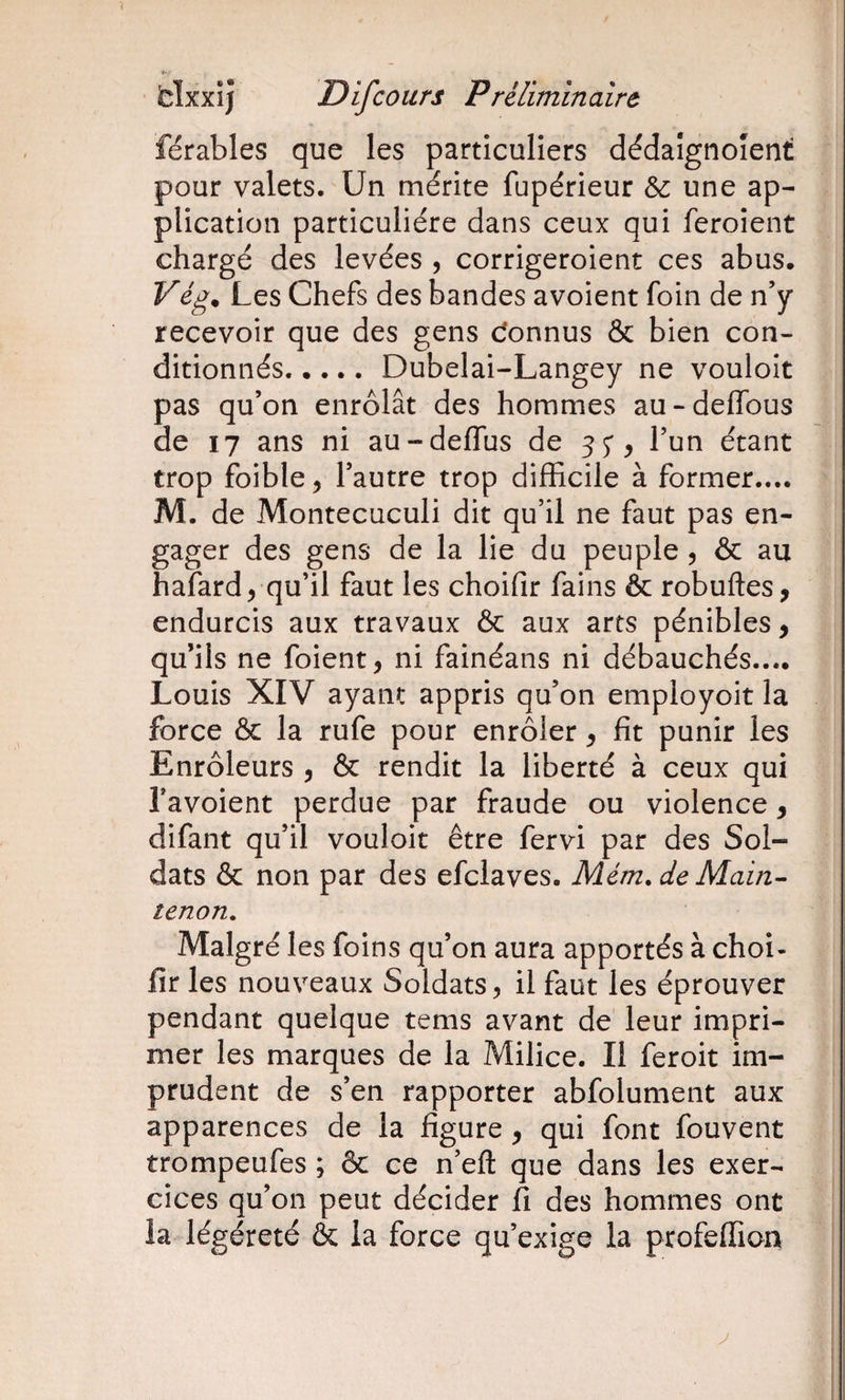 férables que les particuliers dédaîgnoîent pour valets. Un mérite fupérieur &amp;: une ap¬ plication particulière dans ceux qui feroient chargé des levées , corrigeroient ces abus. Vég. Les Chefs des bandes avoient foin de n’y recevoir que des gens Connus &amp; bien con¬ ditionnés.Dubelai-Langey ne vouloir pas qu’on enrôlât des hommes au-deffous de 17 ans ni au-deflus de 55*, l’un étant trop foible, l’autre trop difficile à former.... M. de Montecuculi dit qu’il ne faut pas en¬ gager des gens de la lie du peuple , &amp; au halard, qu’il faut les choifir fains &amp; robuftes, endurcis aux travaux &amp; aux arts pénibles, qu’ils ne foient, ni fainéans ni débauchés.... Louis XIV ayant appris qu’on employoit la force &amp; la rufe pour enrôler, fît punir les Enrôleurs , &amp; rendit la liberté à ceux qui Tavoient perdue par fraude ou violence, difant qu’il vouloir être fervi par des Sol¬ dats &amp; non par des efclaves. Mém.deMain^ tenon. Malgré les foins qu’on aura apportés à choi¬ fir les nouveaux Soldats, il faut les éprouver pendant quelque tems avant de leur impri¬ mer les marques de la Milice. Il feroit im¬ prudent de s’en rapporter abfolument aux apparences de la figure , qui font fouvent trompeufes ; &amp; ce n’efl: que dans les exer¬ cices qu’on peut décider fi des hommes ont la légéreté &amp; la force qu’exige la profeffion