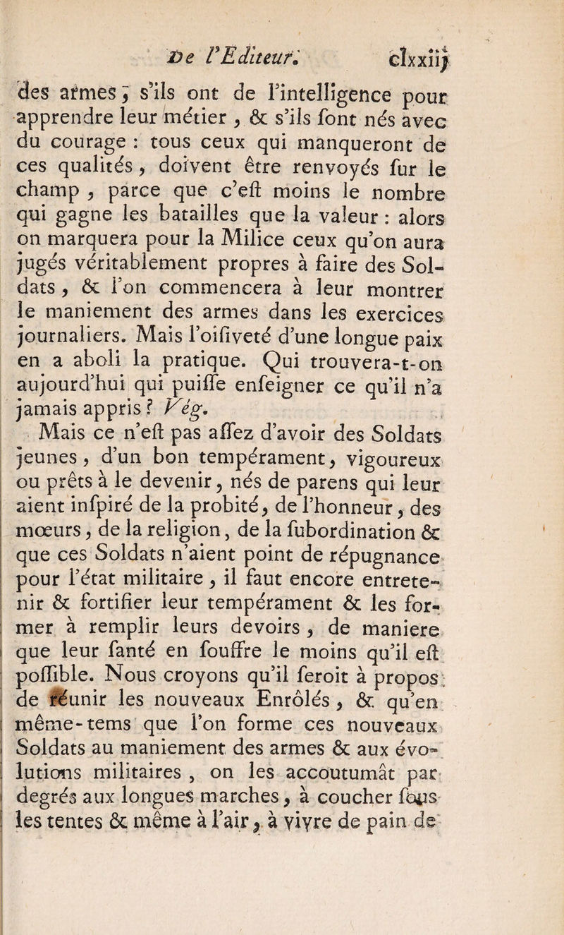 3De rEditeun des afmes i s’ils ont de Fintelligence pour apprendre leur métier , &amp; s’ils font nés avec du courage ; tous ceux qui manqueront de ces qualités, doivent être renvoyés fur le champ , parce que c’eft moins le nombre qui gagne les batailles que la valeur : alors on marquera pour la Milice ceux qu’on aura jugés véritablement propres à faire des Sol¬ dats , &amp; Ton commencera à leur montrer le maniement des armes dans les exercices journaliers. Mais l’oifiveté d une longue paix en a aboli la pratique. Qui trouvera-t-oii aujourd’hui qui puiffe enfeigner ce qu’il n’a jamais appris ? Vig. Mais ce n’eft pas affez d’avoir des Soldats jeunes, d’un bon tempérament, vigoureux ou prêts à le devenir, nés de parens qui leur ; aient infpiré de la probité, de l’honneur, des ; mœurs, de la religion, de la fubordination &amp; que ces Soldats n’aient point de répugnance pour l’état militaire, il faut encore entrete- I nir &amp; fortifier leur tempérament &amp; les for- I mer à remplir leurs devoirs , de maniéré I que leur fanté en fouffre le moins qu’il eft poffible. Nous croyons qu’il feroit à propos ■ de féunir les nouveaux Enrôlés, &amp; qu’en même-tems que l’on forme ces nouveaux Soldats au maniement des armes &amp; aux évo» lutions militaires , on les accoutumât par degrés aux longues marches, à coucher foiis j les tentes &amp; même à l’air à yiyre de pain de'