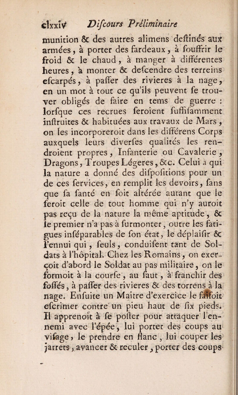 munition &amp; des autres alimens deftînés au^ armées, à porter des fardeaux ^ à fouffrir le froid &amp; le chaud, à manger à différentes heures, a monter ôc defcendre des terreins efcarpés^ à paffer des rivières à la nage, en un mot à tout ce qu’ils peuvent fe trou¬ ver obligés de faire en tems de guerre : îorfque ces recrues feroient fufhfamment inftruites &amp; habituées aux travaux de Mars, on les incorporeroit dans les différens Corps auxquels leurs diverfes qualités les ren- droient propres, Infanterie ou Cavalerie , Dragons, Troupes Légères, ôcc. Celui a qui la nature a donné des difpofitions pour un de ces fervices, en remplit les devoirs, fans que fa fanté en foit altérée autant que le feroit celle de tout homme qui n’y aüroit pas reçu de la nature la même aptitude, &amp; le premier n’a pas à furmonter, outre les fati- gués inféparables de fon état, le déplaifir ôc i l’ennui qui, feuls, conduifent tant de Sol¬ dats à l’hopitaL Chez les Romains, on exer- çoit d’abord le Soldat au pas militaire, oii le formoit à la courfe, au faut, à franchir des foffés 5 à paffer des rivières &amp; des torrens à la I nage. Enfuite un Maître d’exercice le fjfcit eferimer contre'un pieu haut de fix pieds* î Il apprenoit à fe porter pour attaquer l’en¬ nemi avec l’épée', lui porter des coups au vifage, le prendre en flanc , lui couper les' jarrets, avancer &amp; reculer , porter des coups^