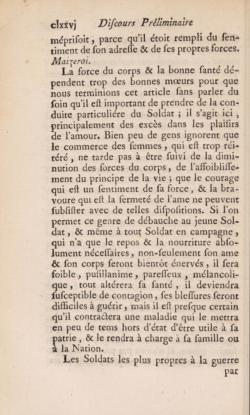méprifoit, parce qu il étoit rempli du timent de fon adreffe &amp; de fes propres forces. Mai^eroi. La force du corps ôc la bonne fanté dé« pendent trop des bonnes mœurs pour que nous terminions cet article fans parler du foin qu’il eft important de prendre de la con¬ duite particulière du Soldat ; il s’agit ici 5 principalement des excès dans les plaifirs de l’amour* Bien peu de gens ignorent que le commerce des femmes, qui eft trop réi-^ téré j ne tarde pas à être fuivi de la dimi¬ nution des forces du corps, de l’affoiblifle- ment du principe de la vie 5 que le courage qui eft un fentiment de fa force, &amp; la bra¬ voure qui eft la fermeté de l’ame ne peuvent fubfifter avec de telles difpofitions. Si l’on permet ce genre de débauche au jeune Sol¬ dat 5 &amp; même à tout Soldat en campagne y qui n’a que le repos &amp; la nourriture abfo- lument néceffaires ^ non-feulement fon ame &amp; fon corps feront bientôt énervés , il fera foible y pufillanime y pareffeux ^ mélancoli¬ que 5 tout altérera fa fanté , il deviendra fufceptible de contagion, fes bleffures feront difficiles à guérir y mais il eft prefque certain, qu’il contraélera une maladie qui le mettra en peu de tems hors d’état d’être utile à fa patrie , ôc le rendra.à charge à fa famille ou à la Nation. Les Soldats les plus propres à la guerre par