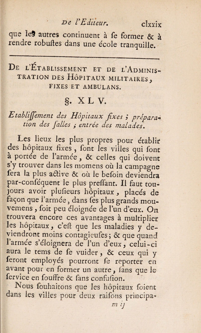 que Îe9 autres continuent à fe former &amp; à rendre robuftes dans une école tranquille. De l’Établissement et de l’Adminis¬ tration DES Hôpitaux militaires^ FIXES ET AMBULANS. §. X L V. EîabliJJement des Hôpitaux fixes / prépara^ tion des Jalles y entrée des malades. Les lieux les plus propres pour établit des hôpitaux fixes 5 font les villes qui font portée de l’armée ^ &amp; celles qui doivent s’y trouver dans les momens où la campagne fera la plus aétive &amp; où le befoin deviendra par-conféquent le plus preffant. Il faut tou¬ jours avoir plufieurs hôpitaux ^ placés de façon que l’armée, dans fes plus grands mou- vemens , foit peu éloignée de l’un d’eux. On trouvera encore ces avantages à multiplier les hôpitaux, c’efl: que les maladies y de» viendront moins contagieufes; &amp; que quand l’armée s’éloignera de l’un d’eux^ celui-ci aura le tems de fe vuider ^ &amp; ceux qui y feront employés pourront fe reporter en avant pour en former un autre, fans que le fervice en fouîfre &amp; fans confufion. Nous fouhaitons que les hôpitaux foient dans les villes pour deux raifons principa-