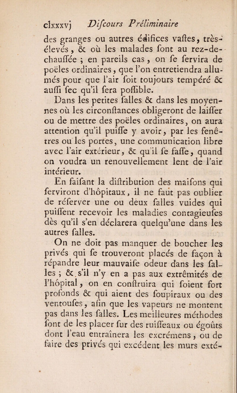 des granges ou autres édifices vafles, très- élevés , &amp; où les malades font au rez-de- chauffée ; en pareils cas, on fe fervira de poêles ordinaires, que Ton entretiendra allu¬ més pour que l’air foit toujours tempéré &amp; auiïi fec qu’il fera poflible. Dans les petites falles &amp; dans les moyen¬ nes où les circonflances obligeront de lailTer ou de mettre des poêles ordinaires, on aura attention qu’il puifle y avoir ^ par les fenê¬ tres ou les portes, une communication libre avec l’air extérieur, &amp; qu’il fe faffe, quand on voudra un renouvellement lent de l’air intérieur. En faifant la diflribution des maifons qui ferviront d’hôpitaux, il ne faiit pas oublier de réferver une ou dèux falles vuides qui puiffent recevoir les maladies contagieufes dès qu’il s’en déclarera quelqu’une dans les autres falles. On ne doit pas manquer de boucher les privés qui fe trouveront placés de façon à répandre leur mauvaife odeur dans les fal¬ les ; &amp;.s’il n’y en a pas aux extrémités de l’hôpital, on en conflruira qui foient fort profonds &amp; qui aient des foupiraux ou des ventoufes, afin que les vapeurs ne montent pas dans les falles. Les meilleures méthodes font de les placer fur des ruiffeaux ou égouts dont 1 eau entraînera les excrémens, ou de faire des privés qui excédent les murs exté-
