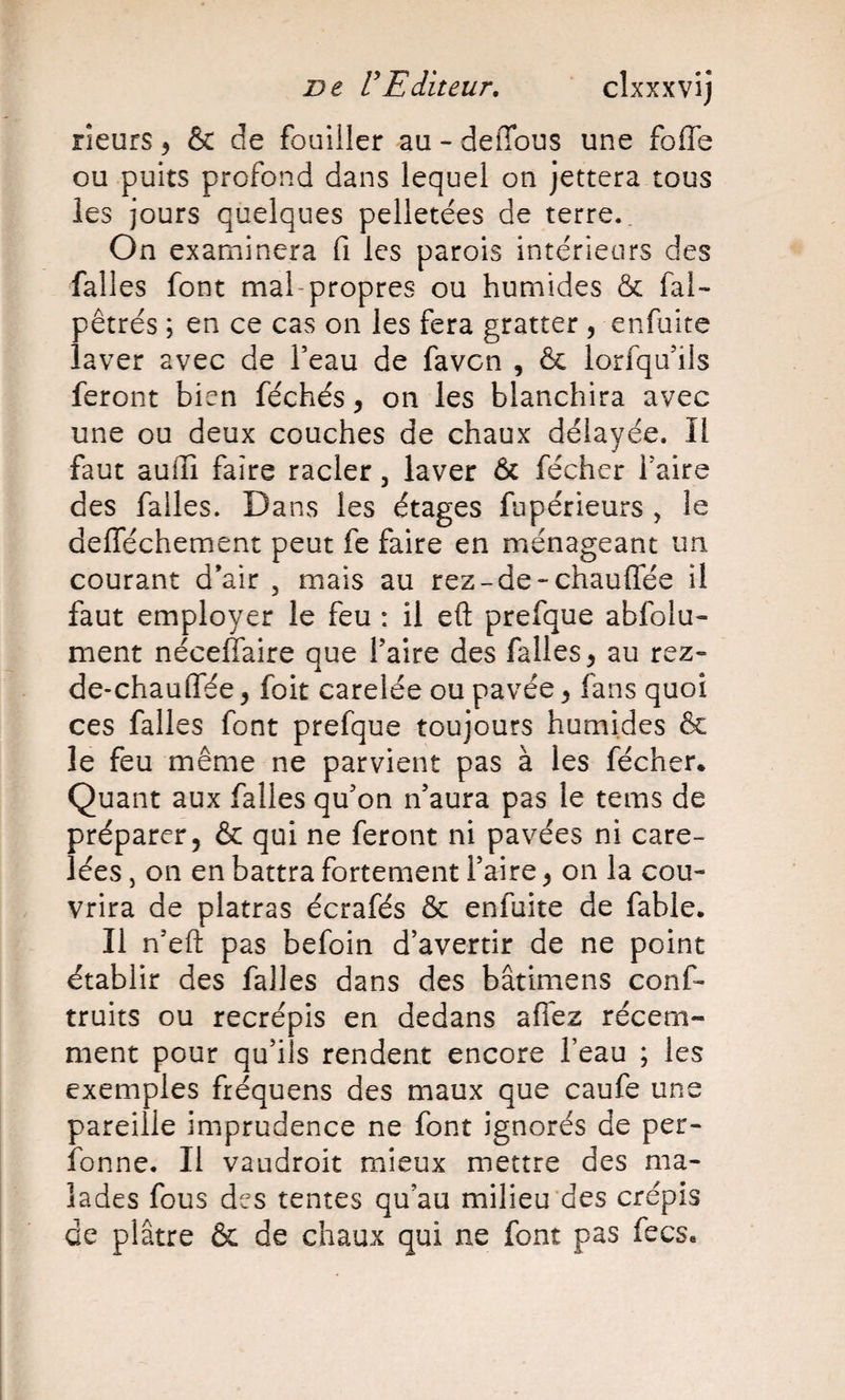 rieurs ^ &amp; de fouiller au - delTous une foffe ou puits profond dans lequel on jettera tous les jours quelques pelletées de terre.. On examinera fi les parois intérieurs des falles font mal-propres ou humides &amp; fai- pêtrés ; en ce cas on les fera gratter , enfuite laver avec de Teau de favcn , &amp; lorfqu’ils feront bien féchés, on les blanchira avec une ou deux couches de chaux délayée. Il faut auilî faire racler, laver &amp; féchcr Taire des falles. Dans les étages fupérieurs , le defféchement peut fe faire en ménageant un courant d’air , mais au rez-de-chauffée il faut employer le feu : il eft prefque abfolu- ment néceffaire que Taire des falles, au rez» de-chauffée, foit carelée ou pavée ^ fans quoi ces falles font prefque toujours humides &amp; le feu même ne parvient pas à les fécher. Quant aux falles qffon n’aura pas le tems de préparer, &amp; qui ne feront ni pavées ni care- lées, on en battra fortement Taire, on la cou¬ vrira de platras écrafés &amp; enfuite de fable* Il n’efl: pas befoin d’avertir de ne point établir des falles dans des bâtimens conf- truits ou recrépis en dedans affez récem¬ ment pour qu’ils rendent encore Teau ; les exemples fréquens des maux que caufe une pareille imprudence ne font ignorés de per- ibnne. Il vaudroit mieux mettre des ma¬ lades fous des tentes qu’au milieu'des crépis de plâtre &amp; de chaux qui ne font pas fecs*