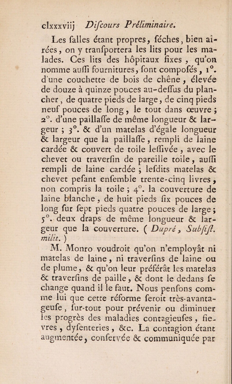 J clxxxviij Difcours P réliminaire. Les falles étant propres ; féches, bien aî- rées 5 on y tranfportera les lits pour les ma¬ lades. Ces lits des hôpitaux fixes qu’on nomme aiiiîi fournitures, font compofés, i®. d’une couchette de bois de chêne, élevée de douze à quinze pouces au-defllis du plan¬ cher , de quatre pieds de large, de cinq pieds neuf pouces de long, le tout dans oeuvre ; 2^. d’une paillaffe de même longueur &amp; lar¬ geur ; 3^. &amp; d’un matelas d’égale longueur &amp; largeur que la paillaffe, rempli de laine cardée &amp; couvert de toile lelfivée , avec le chevet ou traverfin de pareille toile, aufii rempli de laine cardée ; lefdits matelas &amp; chevet pefant enfemble trente-cinq livres, non compris la toile ; 4°. la couverture de laine blanche, de huit pieds fix pouces de long fur fept pieds quatre pouces de large ; 5°. deux draps de même longueur &amp; lar¬ geur que la couverture. ( Dupré ^ Subfijf. milit. ) M. Monro voudroit qu’on n’employât ni matelas de laine, ni traverfins de laine ou de plume, &amp; qu’on leur préférât les matelas &amp; traverfins de paille, &amp; dont le dedans fe change quand il le faut. Nous penfons com¬ me lui que cette réforme feroit très-avanta- geufc, fur-tout pour prévenir ou diminuer les progrès des maladies contagieufes , fiè¬ vres J dylenteries , &amp;c. La contagion étant augmentée, confervée &amp; communiquée par
