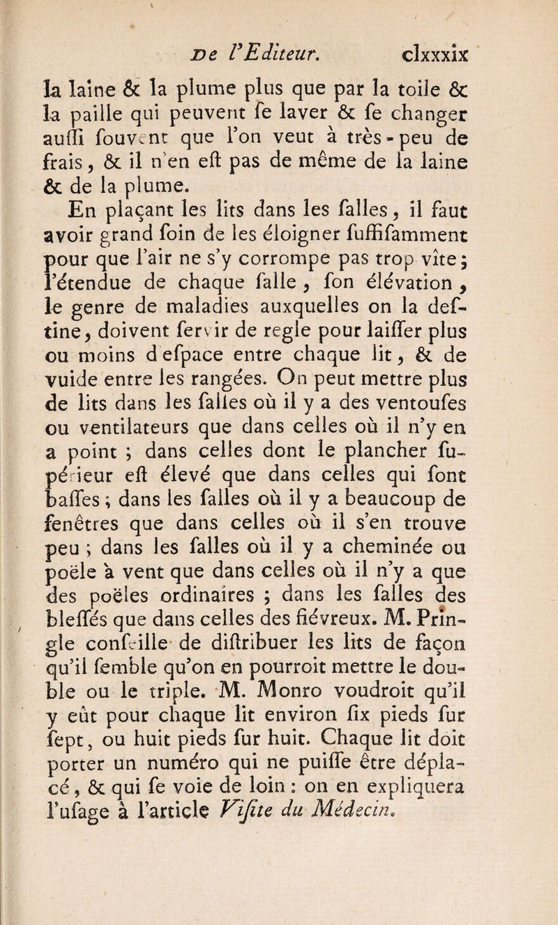 k laine &amp; la plume plus que par la toile &amp; la paille qui peuvent fe laver &amp; fe changer aulll fouvent que Ton veut à très-peu de frais 5 &amp; il iVen eft pas de même de la laine &amp; de la plume. En plaçant les lits dans les falles 5 il faut avoir grand foin de les éloigner fuffifamment pour que l’air ne s’y corrompe pas trop vite; rétendue de chaque falle , fon élévation , le genre de maladies auxquelles on la def- tine^ doivent fervir de réglé pour laiffer plus ou moins d efpace entre chaque lit ^ &amp; de vuide entre les rangées. On peut mettre plus de lits dans les falles où il y a des ventoufes ou ventilateurs que dans celles où il n’y en a point ; dans celles dont le plancher fu« périeur eft élevé que dans celles qui font baffes ; dans les falles où il y a beaucoup de fenêtres que dans celles où il s’en trouve peu ; dans les falles où il y a cheminée ou poêle a vent que dans celles où il n’y a que des poêles ordinaires ; dans les falles des bleffés que dans celles des fiévreux. M. Prîn- gle confcille* de diftribuer les lits de façon qu’il femble qu’on en pourroit mettre le dou¬ ble ou le triple. M. Monro voudroit qu’il y eût pour chaque lit environ fix pieds fur fept, ou huit pieds fur huit. Chaque lit doit porter un numéro qui ne puiffe être dépla¬ cé, &amp; qui fe voie de loin : on en expliquera Fufage à l’article Vijite du Médecin.