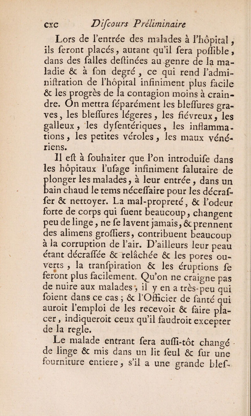 Lors de l’entrée des malades à l’hôpital, ils feront placés, autant qu’il fera poffible, dans des falles deftinées au genre de la ma¬ ladie ôc à fon degré , ce qui rend l’admi- niftration de l’hôpital infiniment plus facile &amp; les progrès de la contagion moins à crain¬ dre. On mettra féparément les bleflures gra¬ ves , les blelTures légères, les fiévreux , les galleux, les dyfentériques, les inflamma¬ tions , les petites véroles, les maux véné¬ riens. Il efl: à fouhaiter que l’on introduife dans les hôpitaux l’ufage infiniment falutaire de plonger les malades, à leur entrée, dans un bain chaud le tems néceflaire pour les décraf- fer &amp; nettoyer. La mal-propreté, &amp; l’odeur forte de corps qui fuent beaucoup, changent peu de linge, ne fe lavent jamais, &amp; prennent des alimens groffiers, contribuent beaucoup à la corruption de l’air. D’ailleurs leur peau étant décraffée &amp; relâchée &amp; les pores ou¬ verts , la tranfpiration &amp; les éruptions fe feront plus facilement. Qu’on ne craigne pas de nuire aux malades-, il y en a très-peu qui foient dans ce cas ; &amp; l’Officier de fanté qui auroit l’emploi de les recevoir &amp; faire pla¬ cer , indiqueroit ceux qu’il faudroit excepter de la réglé. Le malade entrant fera auffi-tôt changé ■ de linge ôc mis dans un lit leul ôc fur une fourniture entière, s’il a une grande bief-