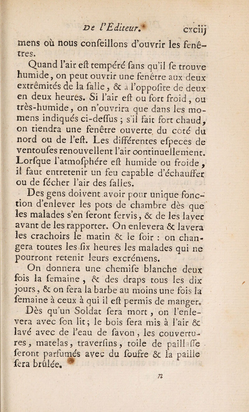 mens où nous confeillons d’ouvrir les fenê- très. Quand Tair eft tempéré fans qu’il fe trouve humide, on peut ouvrir une fenêtre aux deux extrémités de ia falie, &amp; a 1 oppofire de deux en deux heures. Si fair ell ou fort froid, ou très-humide, on n’ouvrira que dans les mo- mens indiqués ci-deffus ; s’il fait fort chaud, on tiendra une fenêtre ouverte du côté du nord ou de reft. Les différentes efpeces de ventoufes renouvellent 1 air continuellement. Lorfque 1 atmofphére efl: humide ou froide , il faut entretenir un feu capable d’échauffer ou de fécher Fair des falies. Des gens doivent avoir pour unique fonc« tion d’enlever les pots de chambre dès que’ les malades s’en feront fer vis, &amp; de les laver avant de les rapporter. On enlevera &amp; lavera les crachoirs le matin &amp; le foir : on chan¬ gera toutes lesfix heures les malades qui ne pourront retenir leurs excrémens. On donnera une chemife blanche deux fois la femaine , ôc des draps tous les dix jours, &amp; on fera la barbe au moins une fois la femaine à ceux à qui il eft permis de mangero Dès qu’un Soldat fera mort, on Fenie- vera avec fon lit; le bois fera mis à Fair ôc lavé avec de Feau de favon , les Gouverru- res, matelas, traverfins, toile de paiiiaffe • feront parfumés avec du foufre &amp; la paille fera brûlée, ^ /I