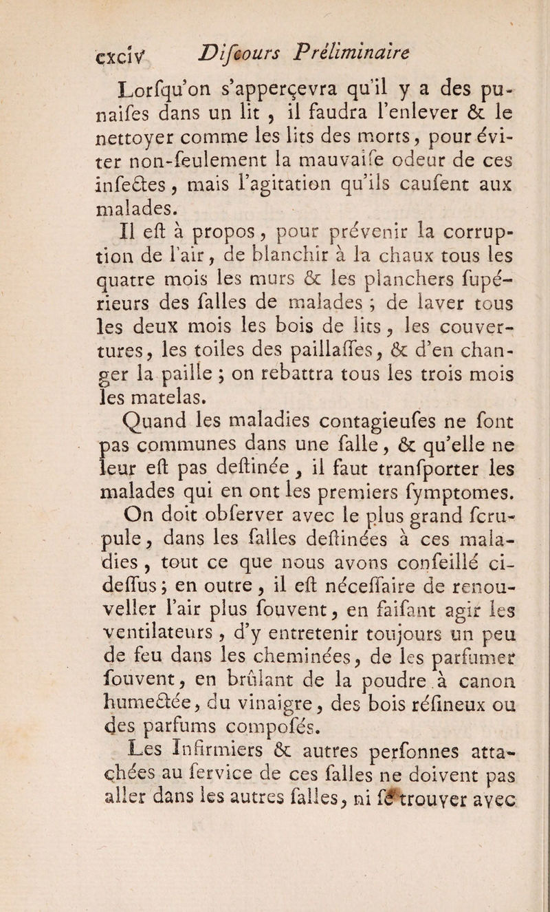Lorfqu on s’apperçevra qu’il y a des pu- naifes dans un lit , il faudra l’enlever &amp; le nettoyer comme les lits des morts ^ pour évi¬ ter non-feulement la mauvaife odeur de ces infedles, mais l’agitation qu’ils caufent aux malades. Il eft à propos^ pour prévenir la corrup¬ tion de fair, de blanchir à la chaux tous les quatre mois les murs &amp; les planchers fupé- rieurs des falles de malades ; de laver tous les deux mois les bois de lits ^ les couver¬ tures, les toiles des paillaffes, &amp; d’en chan¬ ger la paille ; on rebattra tous les trois mois les matelas. Quand les maladies contagieufes ne font pas communes dans une falle, &amp; qu’elle ne leur eft pas deftinée, il faut tranfporter les malades qui en ont les premiers fymptomes. On doit obferver avec le plus grand fcru- pule, dans les falles deftinées à ces mala¬ dies , tout ce que nous avons confeillé ci- deffus ; en outre, il eft néceffaire de renou- veller l’air plus fouvent, en faifant agir les ventilateurs , d’y entretenir toujours un peu de feu dans les cheminées, de les parfumer fouvent, en brûlant de la poudre à canon humeclée, du vinaigre, des bois rélineux ou des parfums compofés. Les Infirmiers &amp; autres perfonnes atta¬ chées au fervice de ces falles ne doivent pas aller dans les autres falles, ni fÿ^^trouyer avec