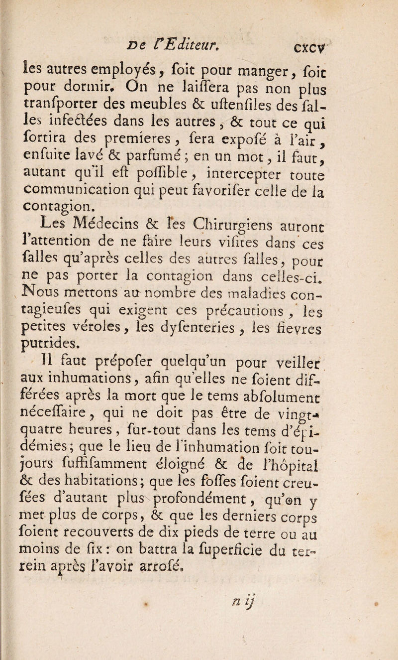 les autres employés, foit pour manger, foie pour dormir. On ne laiffera pas non plus tranfporter des meubles &amp; uftenfiles des fal- les infeétées dans les autres, &amp; tout ce qui fortira des premières, fera expofé à Fair, enfuite lavé &amp; parfumé ; en un mot, il faut, autant qu'il eft polTible, intercepter toute communication qui peut favorifer celle de la contagion. Les Médecins &amp; les Chirurgiens auront l’attention de ne faire leurs vifites dans ces failes qu’après celles des autres falles, pour ne pas porter la contagion dans celles-ci. Nous mettons aa nombre des maladies con- îagieufes qui exigent ces précautions , les petites véroles, les dyfenteries , les fievres putrides. 11 faut prépofer quelqu’un pour veiller „ aux inhumations, afin qu’elles ne foient dif¬ férées après la mort que le tems abfolumenc néceffaire, qui ne doit pas être de vingt*» quatre heures, fur-tout dans les tems d’épi¬ démies; que le lieu de Finhumation foit tou¬ jours fuffifamment éloigné &amp; de l’hôpital ôc des habitations; que les folles foient creu- fées d’autant plus profondément, qu’on y met plus de corps, &amp; que les derniers corps foient recouverts de dix pieds de terre ou au moins de fix : on battra la fuperficie du ter- rein açrès Favoir arroféa